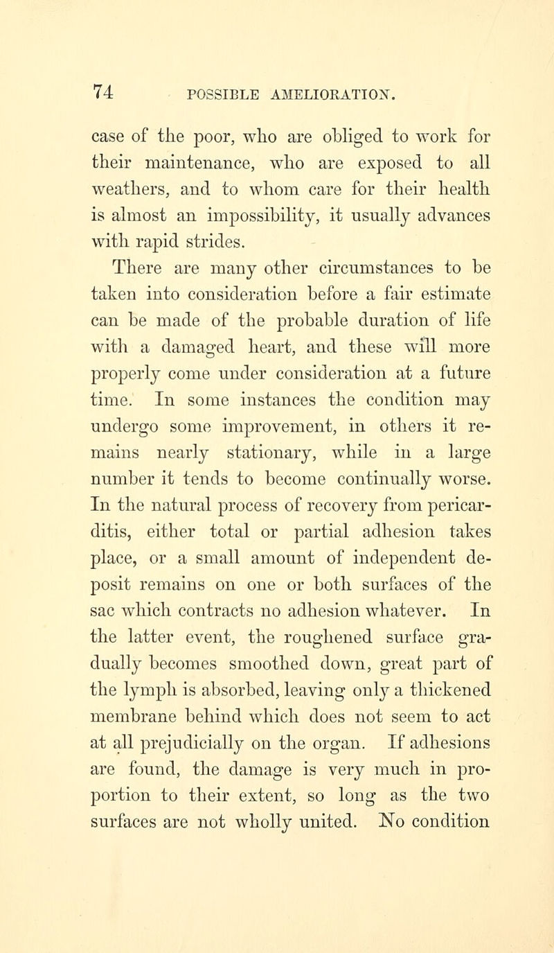 case of the poor, who are obhged to work for their maintenance, who are exposed to all weathers, and to whom care for their health is almost an impossibility, it usually advances with rapid strides. There are many other circumstances to be taken into consideration before a fair estimate can be made of the probable duration of life with a damaged heart, and these will more properly come under consideration at a future time. In some instances the condition may undergo some improvement, in others it re- mains nearly stationary, while in a large number it tends to become continually worse. In the natural process of recovery from pericar- ditis, either total or partial adhesion takes place, or a small amount of independent de- posit remains on one or both surfaces of the sac which contracts no adhesion whatever. In the latter event, the roughened surface gra- dually becomes smoothed down, great part of the lymph is absorbed, leaving only a thickened membrane behind which does not seem to act at all prejudicially on the organ. If adhesions are found, the damage is very much in pro- portion to their extent, so long as the two surfaces are not wholly united. No condition