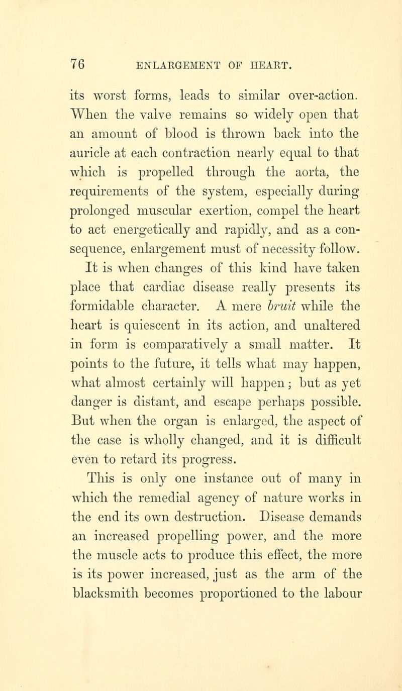 its worst forms, leads to similar over-action. When the valve remains so widely open that an amount of blood is thrown back into the auricle at each contraction nearly equal to that which is propelled through the aorta, the requirements of the system, especially during prolonged muscular exertion, compel the heart to act energetically and rapidly, and as a con- sequence, enlargement must of necessity follow. It is when changes of this kind have taken place that cardiac disease really presents its formidable character. A mere bruit while the heart is quiescent in its action, and unaltered in form is comparatively a small matter. It points to the future, it tells what may happen, what almost certainly will happen; but as yet danger is distant, and escape perhaps possible. But when the organ is enlarged, the aspect of the case is wholly changed, and it is difficult even to retard its progress. This is only one instance out of many in which the remedial agency of nature works in the end its own destruction. Disease demands an increased propelling power, and the more the muscle acts to produce this effect, the more is its power increased, just as the arm of the blacksmith becomes proportioned to the labour