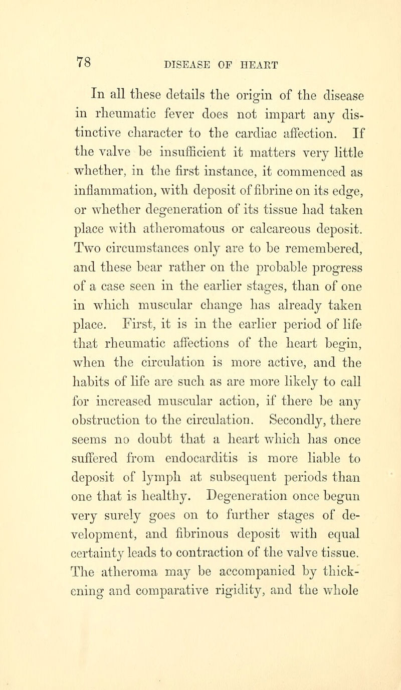 In all these details the origin of the disease in rheumatic fever does not impart any dis- tinctive character to the cardiac affection. If the valve be insufficient it matters very little whether, in the first instance, it commenced as inflammation, with deposit of fibrine on its edge, or whether degeneration of its tissue had taken place with atheromatous or calcareous deposit. Two circumstances only are to be remembered, and these bear rather on the probable progress of a case seen in the earlier stages, than of one in which muscular change has already taken place. First, it is in the earlier period of life that rheumatic affections of the heart beg-in, when the circulation is more active, and the habits of Hfe are such as are more likely to call for increased muscular action, if there be any obstruction to the circulation. Secondly, there seems no doubt that a heart which has once suffered from endocarditis is more liable to deposit of lymph at subsequent periods than one that is healthy. Degeneration once begun very surely goes on to further stages of de- velopment, and fibrinous deposit with equal certainty leads to contraction of the valve tissue. The atheroma may be accompanied by thick- ening and comparative rigidity, and the whole
