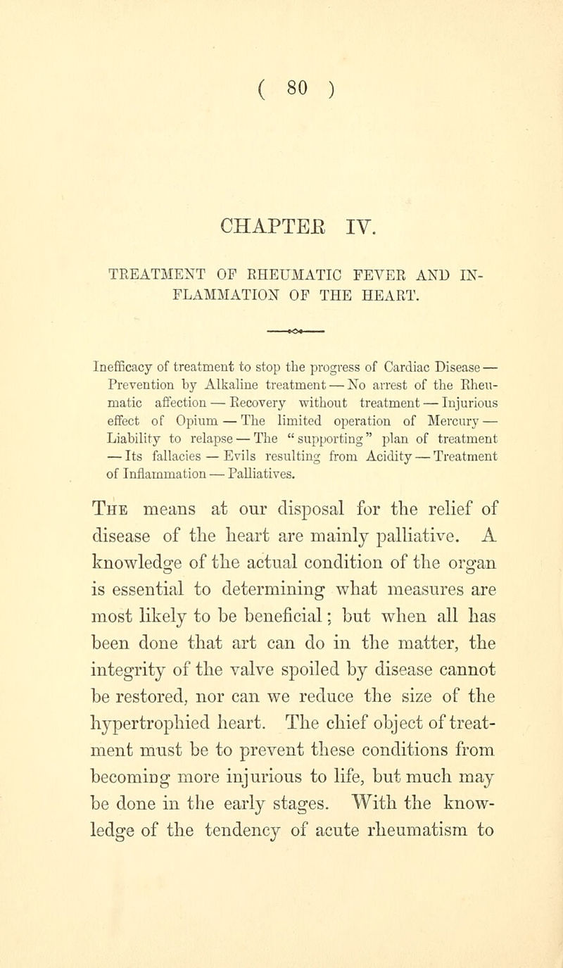 CHAPTEE IV. TREATMENT OP RHEUMATIC FEVER AND IN- FLAMMATION OF THE HEART. Inefficacy of treatment to stop the progress of Cardiac Disease — Prevention by Alkaline treatment — No arrest of the Rheu- matic affection — Recovery without treatment — Injurious effect of Opium — The limited operation of Mercury — Liability to relapse — The supporting plan of treatment — Its fallacies — Evils resulting from Acidity — Treatment of Inflammation — Palliatives. The means at our disposal for the relief of disease of the heart are mainly palliative. A knowledg-e of the actual condition of the ors^an is essential to determining what measures are most likely to be beneficial: but when all has been done that art can do in the matter, the integrity of the valve spoiled by disease cannot be restored, nor can we reduce the size of the hypertrophied heart. The chief object of treat- ment must be to ]3revent these conditions from becoming more injurious to life, but much may be done in the early stages. With the know- ledge of the tendency of acute rheumatism to