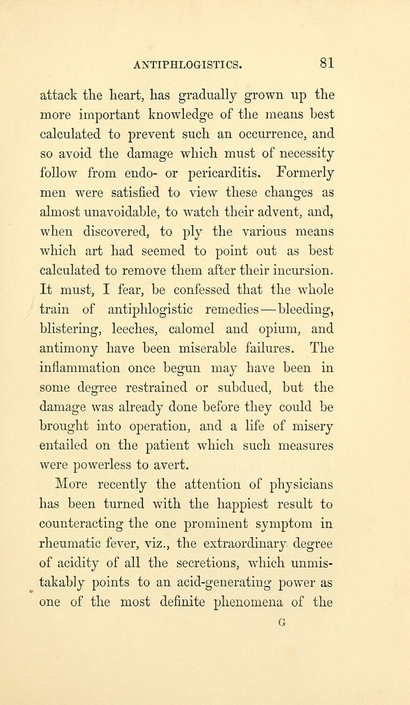 attack the heart, has gradually grown up the more important knowledge of the means best calculated to prevent such an occurrence, and so avoid the damage which must of necessity follow from endo- or pericarditis. Formerly men were satisfied to view these changes as almost unavoidable, to watch their advent, and, when discovered, to ply the various means which art had seemed to point out as best calculated to remove them after their incursion. It must, I fear, be confessed that the whole train of antiphlogistic remedies—bleeding, blistering, leeches, calomel and opium, and antimony have been miserable failures. The inflammation once begun may have been in some degree restrained or subdued, but the damage was abeady done before they could be brought into operation, and a life of misery entailed on the patient which such measures were powerless to avert. More recently the attention of physicians has been turned with the happiest result to counteracting the one prominent symptom in rheumatic fever, viz., the extraordinary degree of acidity of all the secretions, which unmis- takably points to an acid-generating powder as one of the most definite phenomena of the