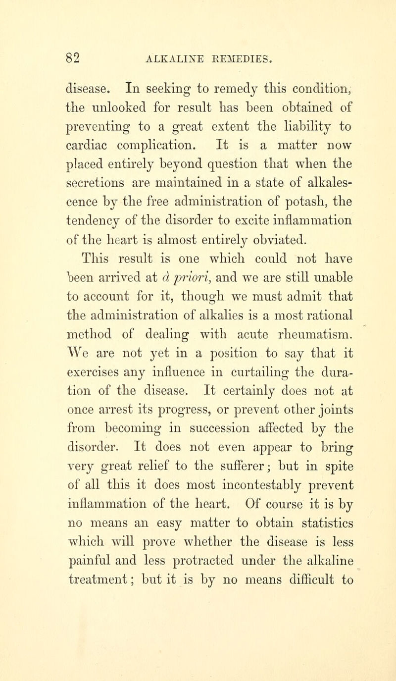 disease. In seeking to remedy this condition, the unlooked for result has been obtained of preventing to a great extent the habihty to cardiac complication. It is a matter now placed entirely beyond question that when the secretions are maintained in a state of alkales- cence by the free administration of potash, the tendency of the disorder to excite inflammation of the heart is almost entirely obviated. This result is one which could not have \)een arrived at d priori, and we are still unable to account for it, though we must admit that the administration of alkalies is a most rational method of dealing with acute rheumatism. We are not yet in a position to say that it exercises any influence in curtailing the dura- tion of the disease. It certainly does not at once arrest its progress, or prevent other joints from becoming in succession afiected by the disorder. It does not even appear to bring very great relief to the sufferer; but in spite of all this it does most incontestably prevent inflammation of the heart. Of course it is by no means an easy matter to obtain statistics which will prove whether the disease is less painful and less protracted under the alkaline treatment; but it is by no means difficult to