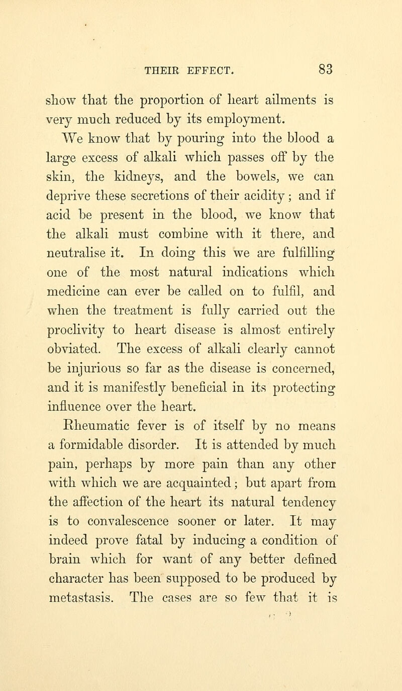 sLlow that the proportion of lieart ailments is very much reduced by its employment. We know that by pouring into the blood a large excess of alkali which passes off by the skin, the kidneys, and the bowels, we can deprive these secretions of their acidity; and if acid be present in the blood, we know that the alkali must combine with it there, and neutralise it. In doing this we are fulfilling one of the most natural indications which medicine can ever be called on to fulfil, and when the treatment is fully carried out the proclivity to heart disease is almost entirely obviated. The excess of alkali clearly cannot be injurious so far as the disease is concerned, and it is manifestly beneficial in its protecting influence over the heart. Rheumatic fever is of itself by no means a formidable disorder. It is attended by much pain, perhaps by more pain than any other with which we are acquainted; but apart from the affection of the heart its natural tendency is to convalescence sooner or later. It may indeed prove fatal by inducing a condition of brain which for want of any better defined character has been supposed to be produced by metastasis. The cases are so few that it is