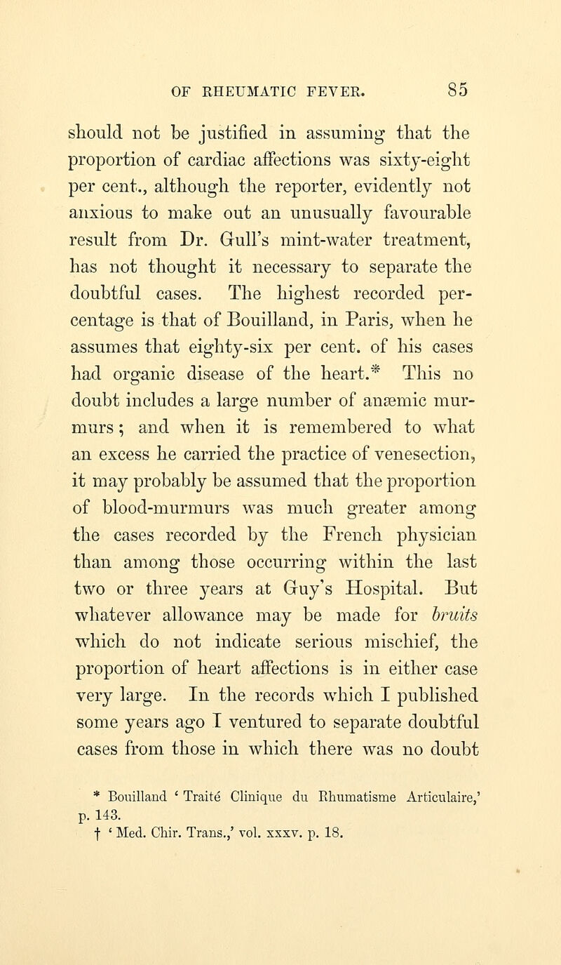 should not be justified in assuming that the proportion of cardiac affections was sixty-eight per cent., although the reporter, evidently not anxious to make out an unusually favourable result from Dr. Gull's mint-water treatment, has not thought it necessary to separate the doubtful cases. The highest recorded per- centage is that of Bouilland, in Paris, when he assumes that eighty-six per cent, of his cases had organic disease of the heart.* This no doubt includes a large number of anaemic mur- murs ; and when it is remembered to what an excess he carried the practice of venesection, it may probably be assumed that the proportion of blood-murmurs was much greater among the cases recorded by the French physician than among those occurring within the last two or three years at Guy's Hospital. But whatever allowance may be made for bruits which do not indicate serious mischief, the proportion of heart affections is in either case very large. In the records which I published some years ago I ventured to separate doubtful cases from those in which there was no doubt * Bouilland ' Traite Clinique du Rhumatisme Articulaire,' p. 143. t ' Med. Chir. Trans.,' vol. xxxv. p. 18.