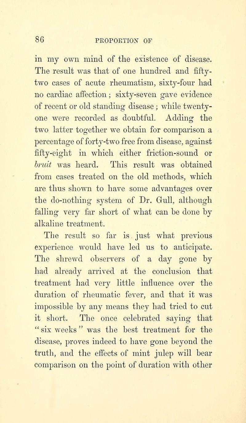 in my own mind of the existence of disease. The result was that of one hundred and fifty- two cases of acute rheumatism, sixty-four had no cardiac affection; sixty-seven gave evidence of recent or old standing disease ; while twenty- one were recorded as doubtful. Adding the two latter together we obtain for comparison a percentage of forty-two free from disease, against fifty-eight in which either friction-sound or hruit was heard. This result was obtained from cases treated on the old methods, which are thus shown to have some advantages over the do-nothing system of Dr. Gull, although falling very far short of what can be done by alkaline treatment. The result so far is just what previous experience would have led us to anticipate. The shrewd observers of a day gone by had already arrived at the conclusion that treatment had very little influence over the duration of rheumatic fever, and that it was impossible by any means they had tried to cut it short. The once celebrated saying that  six weeks was the best treatment for the disease, proves indeed to have gone beyond the truth, and the efiects of mint julep will bear comparison on the point of duration with other