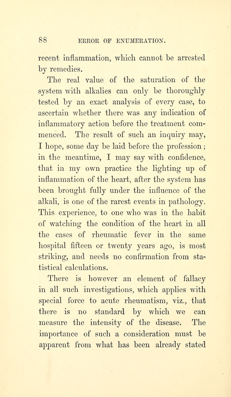 recent inflammation, which cannot be arrested by remedies. The real value of the saturation of the system with alkalies can only be thoroughly tested by an exact analysis of every case, to ascertain whether there was any indication of inflammatory action before the treatment com- menced. The result of such an inquiry may, I hope, some day be laid before the profession; in the meantime, I may say with confidence, that in my own practice the lighting up of inflammation of the heart, after the system has been brought fully under the influence of the alkali, is one of the rarest events in pathology. This experience, to one who was in the habit of watching the condition of the heart in all the cases of rheumatic fever in the same hospital fifteen or twenty years ago, is most striking, and needs no confirmation from sta- tistical calculations. There is however an element of fallacy in all such investigations, which applies with special force to acute rheumatism, viz., that there is no standard by which we can measure the intensity of the disease. The importance of such a consideration must be apparent from what has been already stated