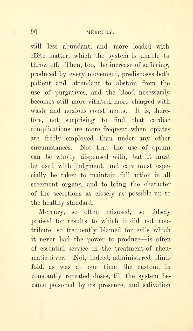 still less abundant, and more loaded witli effete matter, which the system is unable to throw off. Then, too, the increase of suffering, produced by every movement, predisposes both patient and attendant to abstain from the use of purgatives, and the blood necessarily becomes still more vitiated, more charged with waste and noxious constituents. It is, there- fore, not surprising to find that cardiac complications are more frequent when opiates are freely employed than under any other circumstances. Not that the use of opium can be wholly dispensed with, but it must be used with judgment, and care must espe- cially be taken to maintain full action in all secernent organs, and to bring the character of the secretions as closely as possible up to the healthy standard. Mercury, so often misused, so falsely praised for results to which it did not con- tribute, so frequently blamed for evils which it never had the power to produce—is often of essential service in the treatment of rheu- matic fever. Not, indeed, administered blind- fold, as was at one time the custom, in constantly repeated doses, till the system be- came poisoned by its presence, and salivation