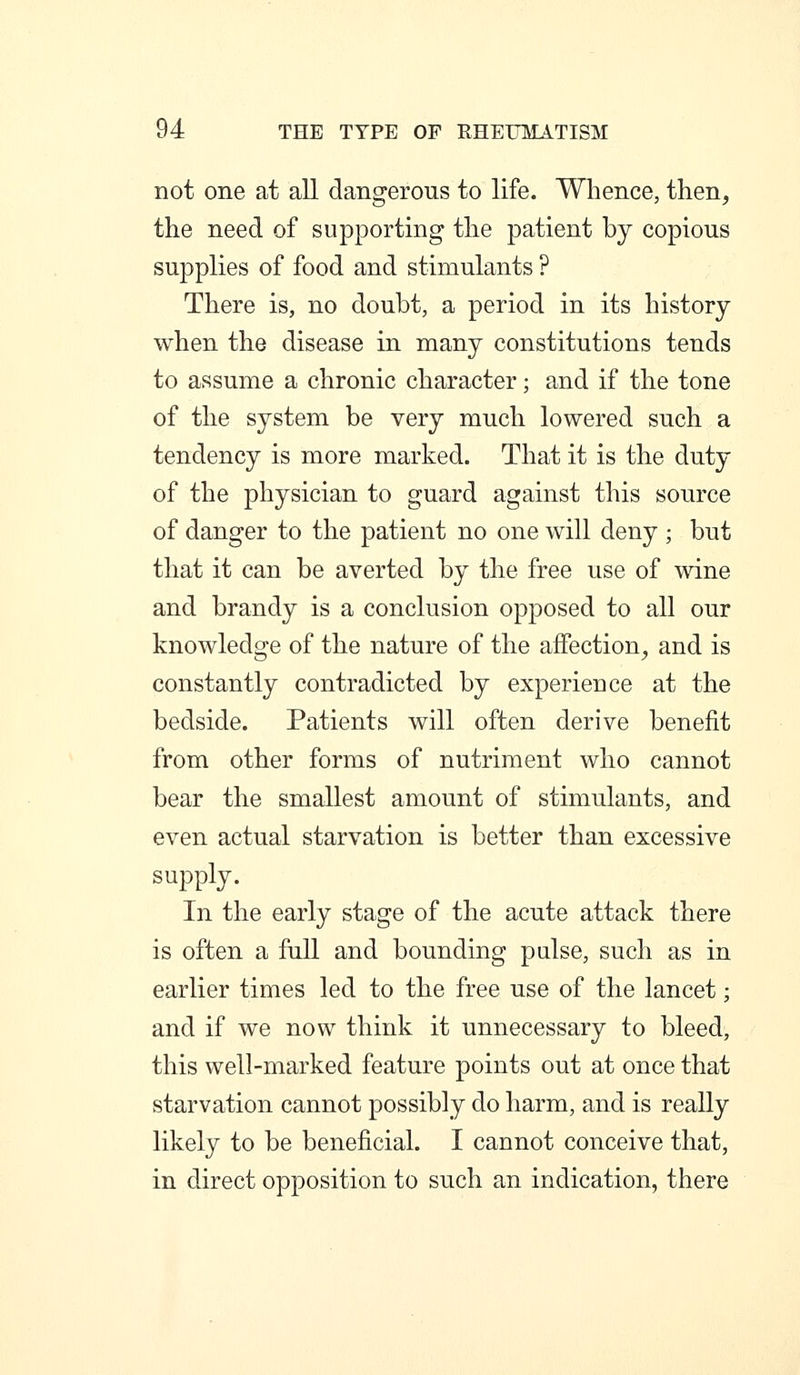 not one at all dangerous to life. Whence, then, the need of supporting the patient by copious supplies of food and stimulants ? There is, no doubt, a period in its history when the disease in many constitutions tends to assume a chronic character; and if the tone of the system be very much lowered such a tendency is more marked. That it is the duty of the physician to guard against this source of danger to the patient no one will deny ; but that it can be averted by the free use of wine and brandy is a conclusion opposed to all our knowledge of the nature of the affection, and is constantly contradicted by experience at the bedside. Patients will often derive benefit from other forms of nutriment who cannot bear the smallest amount of stimulants, and even actual starvation is better than excessive supply. In the early stage of the acute attack there is often a fall and bounding palse, such as in earlier times led to the free use of the lancet; and if we now think it unnecessary to bleed, this well-marked feature points out at once that starvation cannot possibly do harm, and is really likely to be beneficial. I cannot conceive that, in direct opposition to such an indication, there