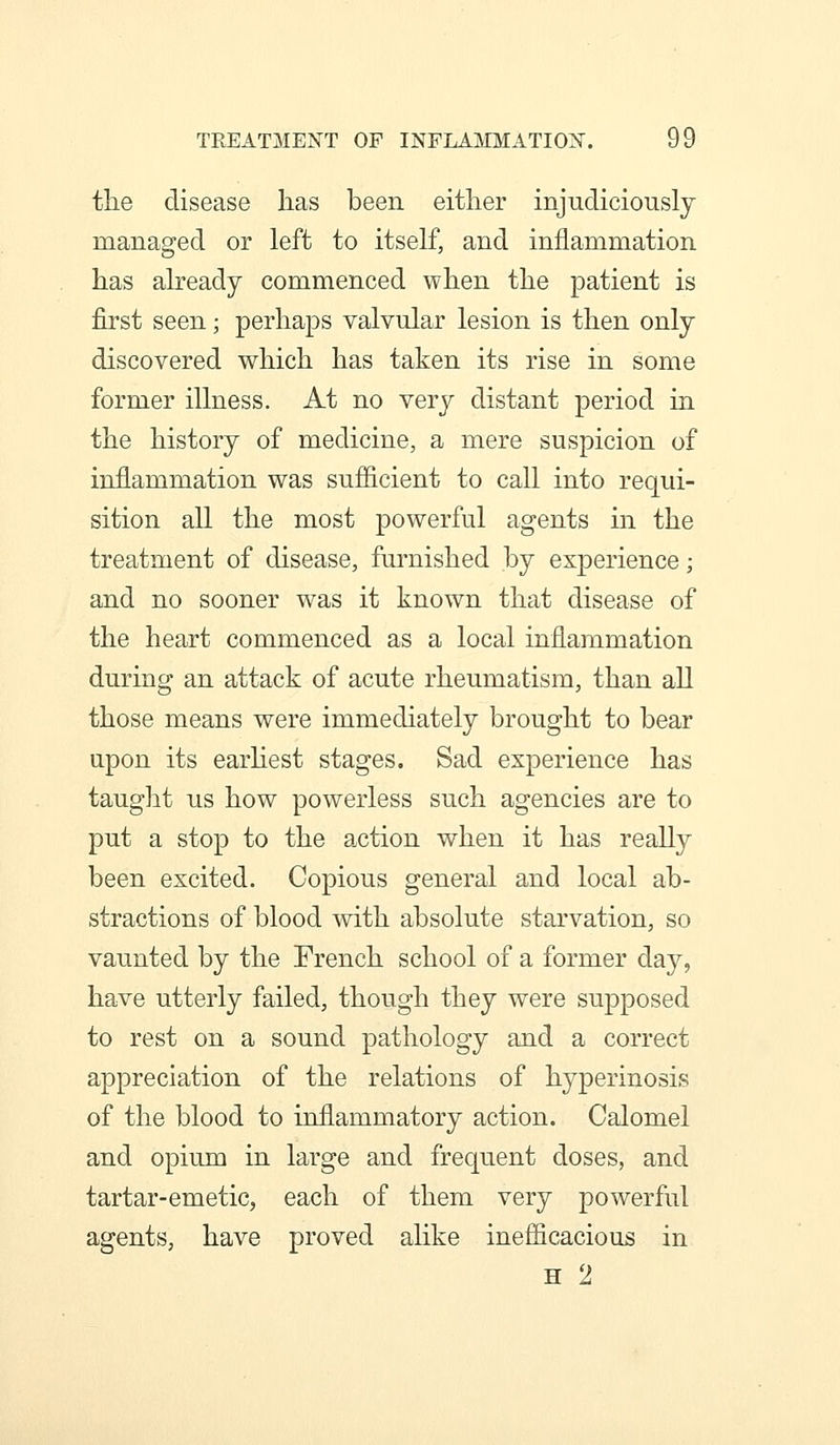 the disease has been either injudiciously managed or left to itself, and inflammation has already commenced when the patient is first seen; perhaps valvular lesion is then only discovered which has taken its rise in some former illness. At no very distant period in the history of medicine, a mere suspicion of inflammation was sufficient to call into requi- sition all the most powerful agents in the treatment of disease, furnished by experience; and no sooner was it known that disease of the heart commenced as a local inflammation during an attack of acute rheumatism, than all those means were immediately brought to bear upon its earhest stages. Sad experience has taught us how powerless such agencies are to put a stop to the action when it has really been excited. Copious general and local ab- stractions of blood with absolute starvation, so vaunted by the French school of a former day, have utterly failed, though they were supposed to rest on a sound pathology and a correct appreciation of the relations of hyperinosis of the blood to inflammatory action. Calomel and opium in large and frequent doses, and tartar-emetic, each of them very powerful agents, have proved alike inefficacious in H 2