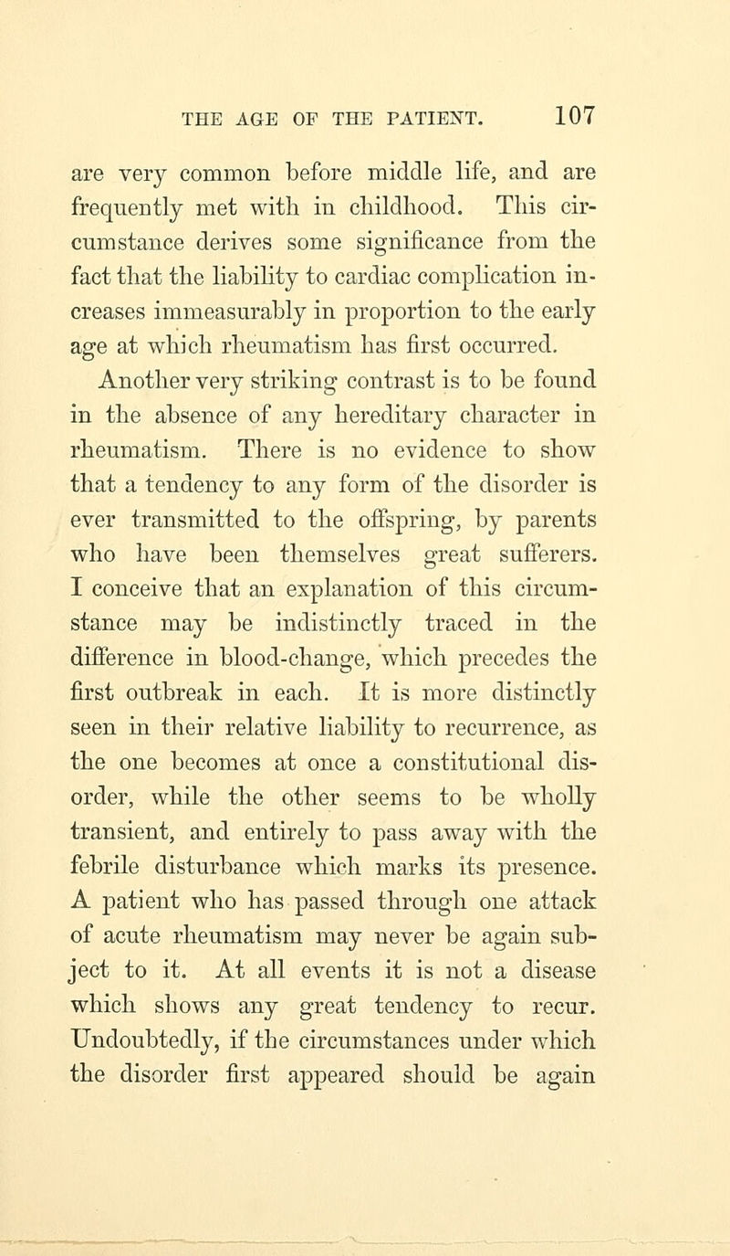 are very common before middle life, and are frequently met with in cliildhood. This cir- cumstance derives some significance from the fact that the liability to cardiac complication in- creases immeasurably in proportion to the early age at which rheumatism has first occurred. Another very striking contrast is to be found in the absence of any hereditary character in rheumatism. There is no evidence to show that a tendency to any form of the disorder is ever transmitted to the ofispring, by parents who have been themselves great sufferers. I conceive that an explanation of this circum- stance may be indistinctly traced in the difference in blood-change, which precedes the first outbreak in each. It is more distinctly seen in their relative liability to recurrence, as the one becomes at once a constitutional dis- order, while the other seems to be wholly transient, and entirely to pass away with the febrile disturbance which marks its presence. A patient who has passed through one attack of acute rheumatism may never be again sub- ject to it. At all events it is not a disease which shows any great tendency to recur. Undoubtedly, if the circumstances under which the disorder first appeared should be again