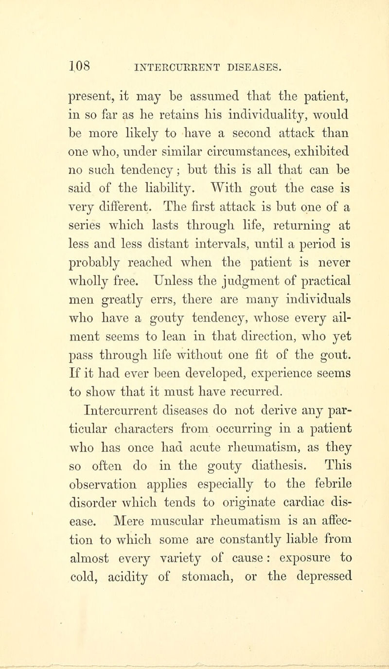 present, it may be assumed that the patient, in so far as he retains his individuality, would be more likely to have a second attack than one who, under similar circumstances, exhibited no such tendency; but this is all that can be said of the liability. With gout the case is very different. The first attack is but one of a series which lasts through life, returning at less and less distant intervals, until a period is probably reached when the patient is never wholly free. Unless the judgment of practical men greatly errs, there are many individuals who have a gouty tendency, whose every ail- ment seems to lean in that direction, who yet pass through life without one fit of the gout. If it had ever been developed, experience seems to show that it must have recurred. Intercurrent diseases do not derive any par- ticular characters from occurring in a patient who has once had acute rheumatism, as they so often do in the gouty diathesis. This observation apphes especially to the febrile disorder which tends to originate cardiac dis- ease. Mere muscular rheumatism is an affec- tion to which some are constantly liable from almost every variety of cause: exposure to cold, acidity of stomach, or the depressed