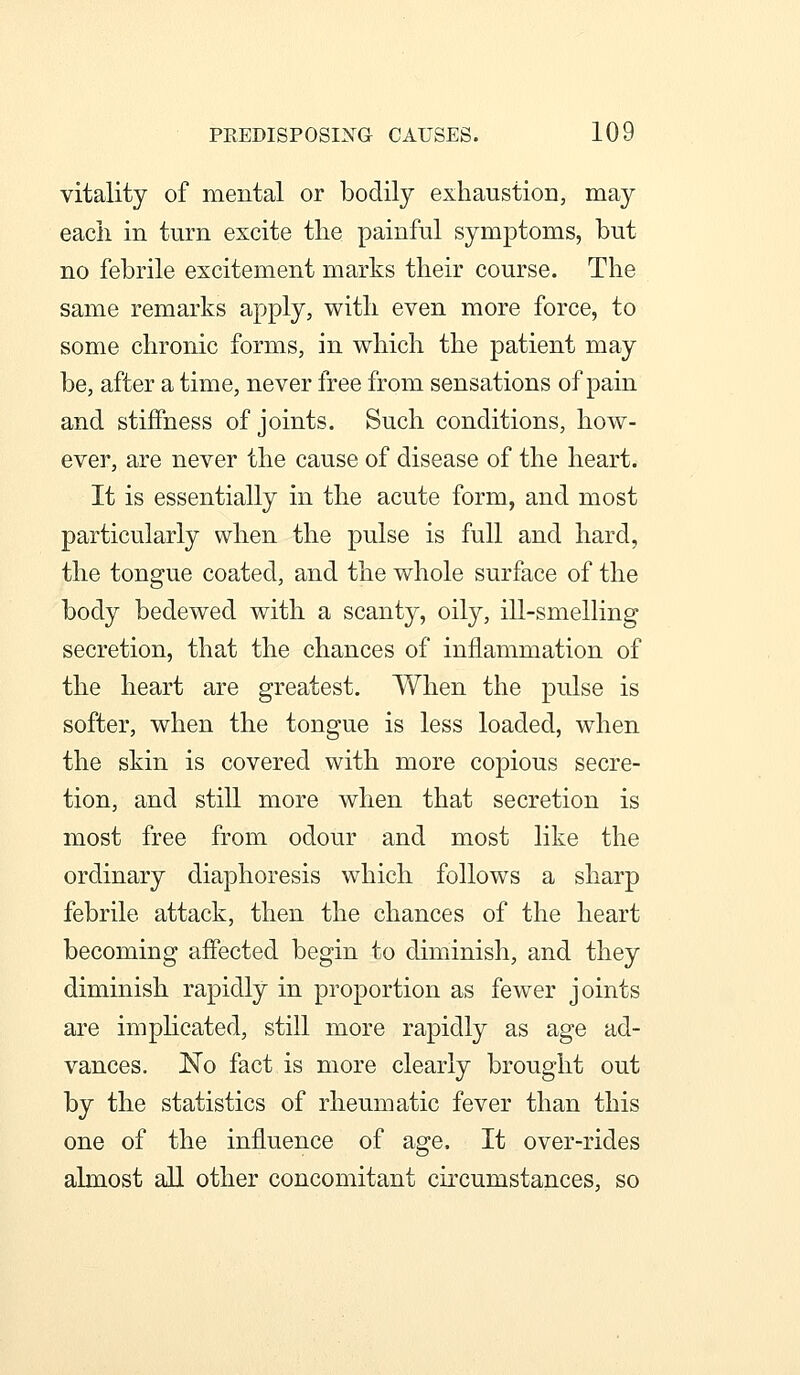 vitality of mental or bodily exhaustion, may each in turn excite the painful symptoms, but no febrile excitement marks their course. The same remarks apply, with even more force, to some chronic forms, in which the patient may be, after a time, never free from sensations of pain and stiffness of joints. Such conditions, how- ever, are never the cause of disease of the heart. It is essentially in the acute form, and most particularly when the pulse is full and hard, the tongue coated, and the whole surface of the body bedewed with a scanty, oily, ill-smelling secretion, that the chances of inflammation of the heart are greatest. When the pulse is softer, when the tongue is less loaded, when the skin is covered with more copious secre- tion, and still more when that secretion is most free from odour and most like the ordinary diaphoresis which follows a sharp febrile attack, then the chances of the heart becoming affected begin to diminish, and they diminish rapidly in proportion as fewer joints are implicated, still more rapidly as age ad- vances. No fact is more clearly brought out by the statistics of rheumatic fever than this one of the influence of age. It over-rides almost all other concomitant circumstances, so