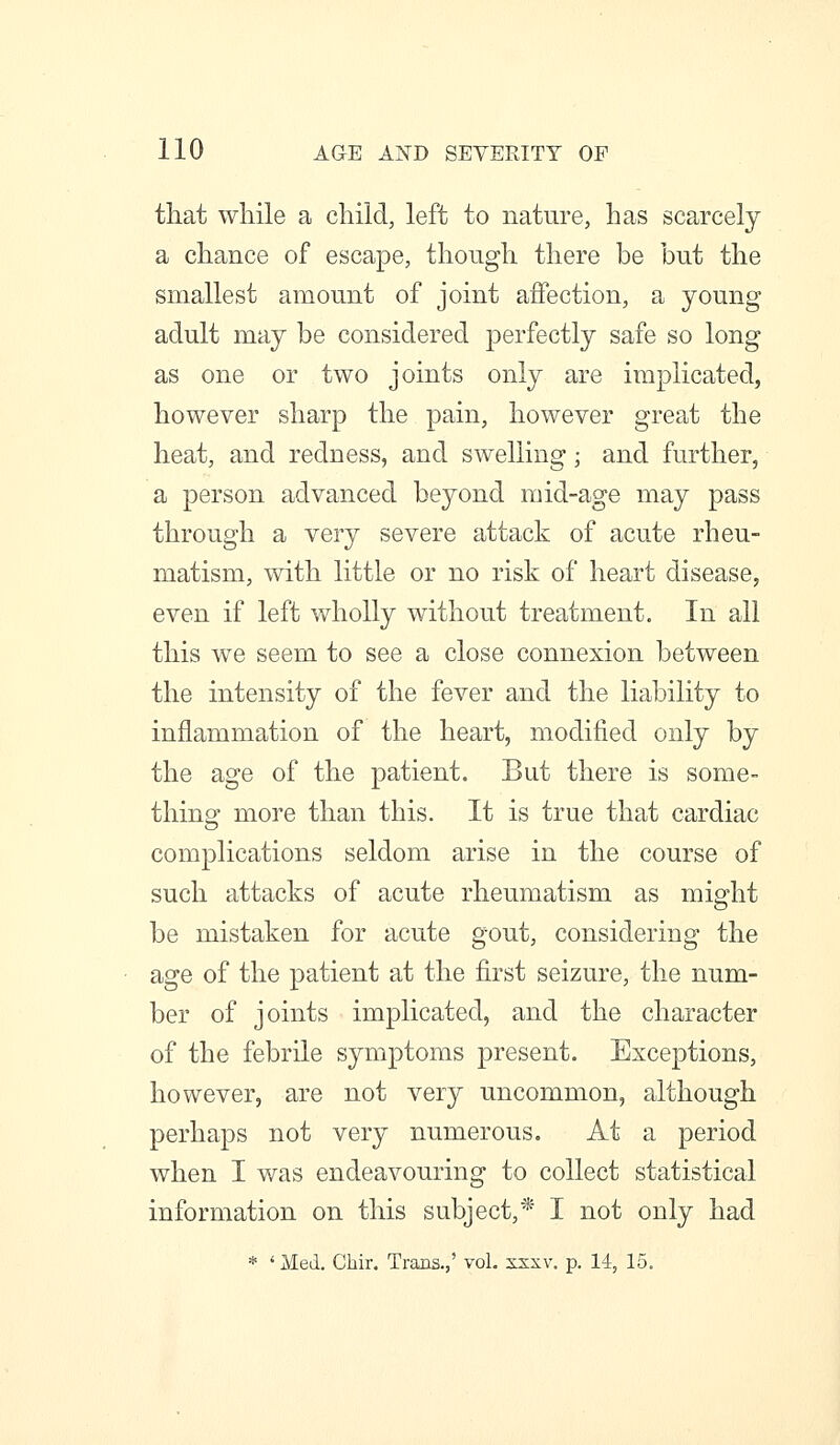 that while a child, left to nature, has scarcely a chance of escape, though there be but the smallest amount of joint aifection, a young adult may be considered perfectly safe so long as one or two joints only are implicated, however sharp the pain, however great the heat, and redness, and swelling; and further, a person advanced beyond mid-age may pass through a very severe attack of acute rheu- matism, with little or no risk of heart disease, even if left wholly without treatment. In all this we seem to see a close connexion between the intensity of the fever and the liability to inflammation of the heart, modified only by the age of the patient. But there is some- thinof more than this. It is true that cardiac complications seldom arise in the course of such attacks of acute rheumatism as might be mistaken for acute gout, considering the age of the patient at the first seizure, the num- ber of joints implicated, and the character of the febrile symptoms present. Exceptions, however, are not very uncommon, although perhaps not very numerous. At a period when I was endeavouring to collect statistical information on this subject,* I not only had * 'Med. Chir. Trans.,' vol. ssxv. p. 14, 15.