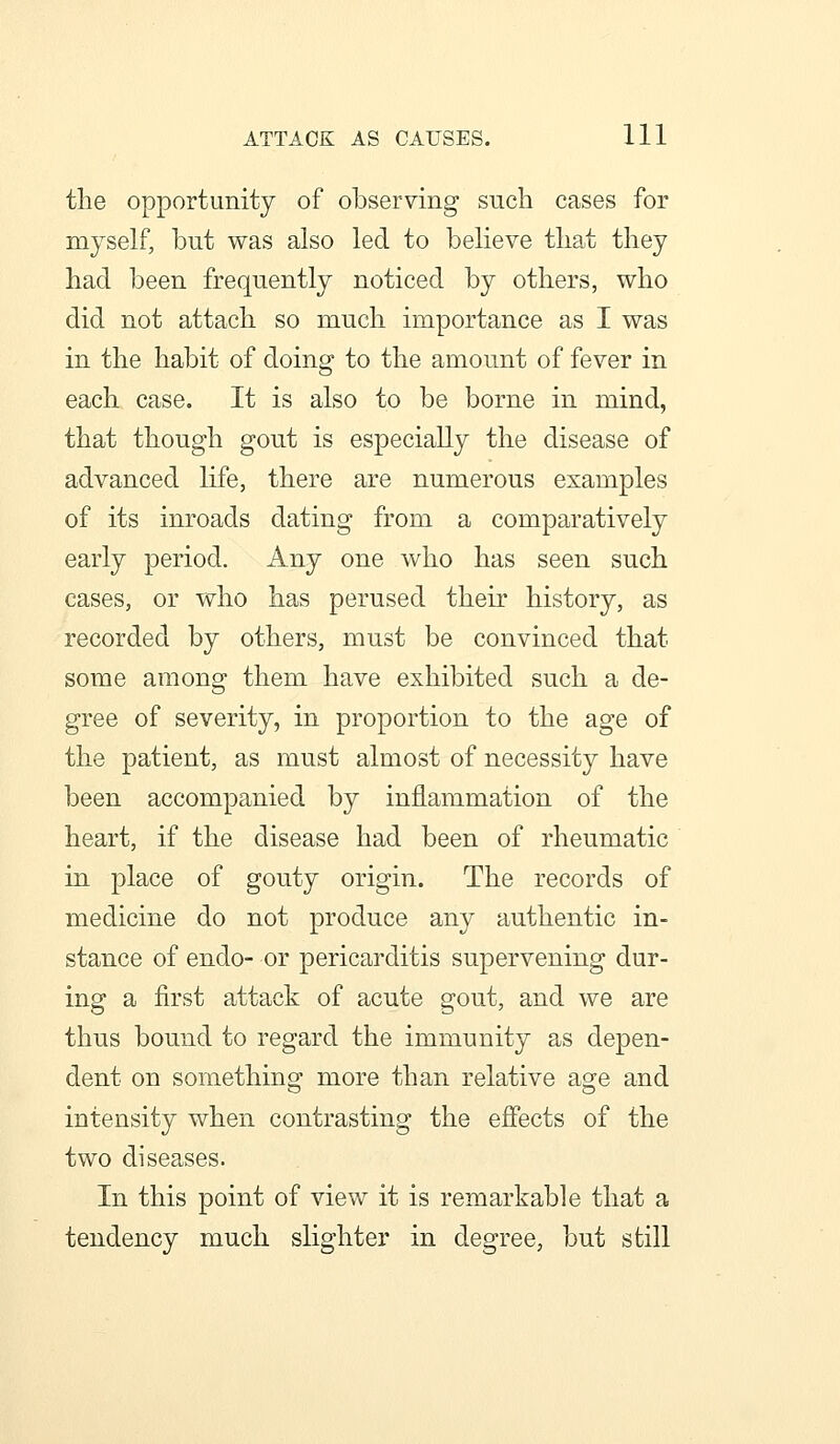 the opportunity of observing such cases for myself, but was also led to believe that they had been frequently noticed by others, who did not attach so much importance as I was in the habit of doing to the amount of fever in each case. It is also to be borne in mind, that though gout is especially the disease of advanced life, there are numerous examples of its inroads dating from a comparatively early period. Any one who has seen such cases, or who has perused their history, as recorded by others, must be convinced that some among them have exhibited such a de- gree of severity, in proportion to the age of the patient, as must almost of necessity have been accompanied by inflammation of the heart, if the disease had been of rheumatic in place of gouty origin. The records of medicine do not produce any authentic in- stance of endo- or pericarditis supervening dur- ing a first attack of acute gout, and we are thus bound to regard the immunity as depen- dent on something- more than relative age and intensity when contrasting the effects of the two diseases. In this point of view it is remarkable that a tendency much slighter in degree, but still