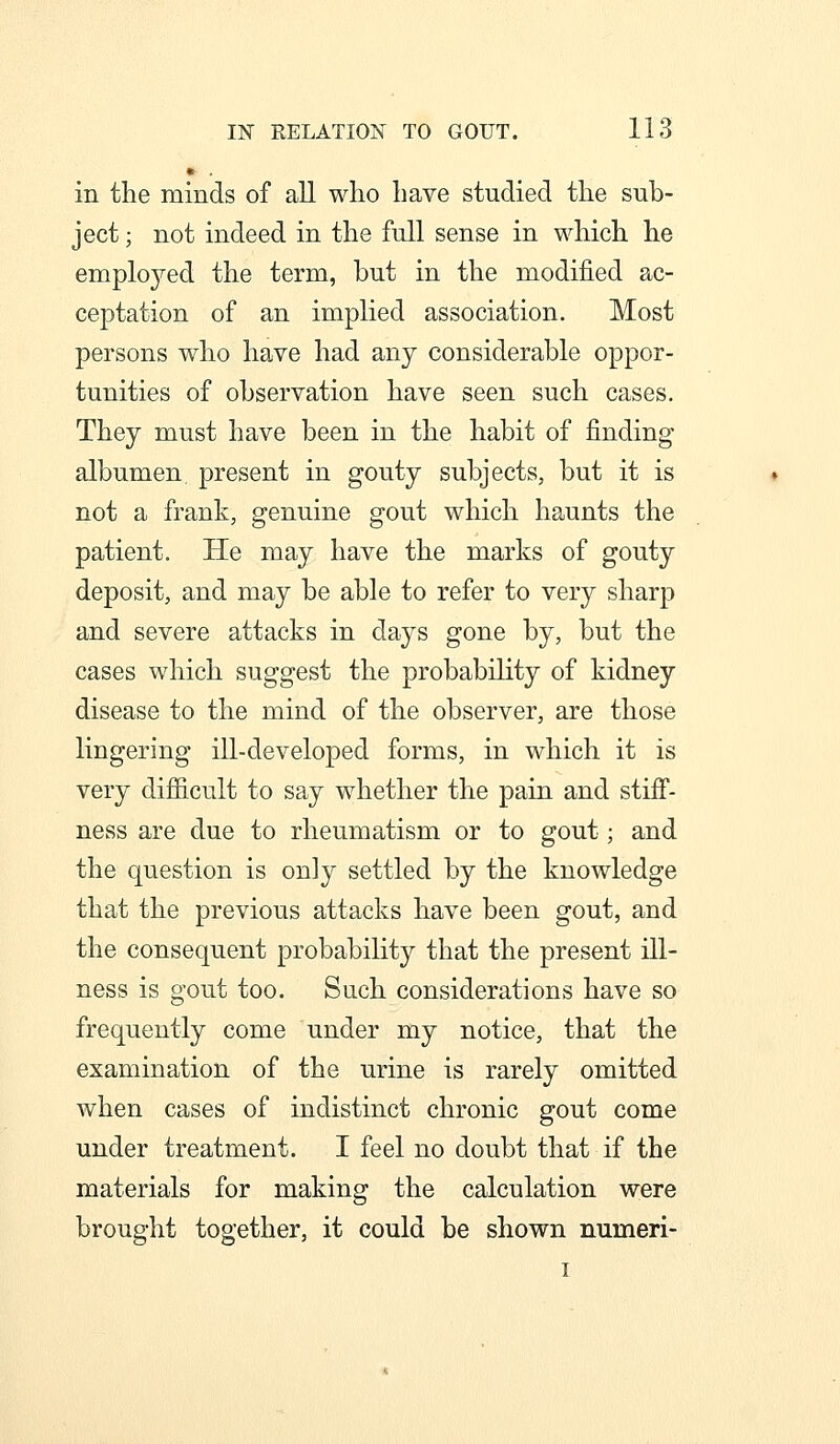 • in the minds of all who have studied the sub- ject ; not indeed in the full sense in which he emplo^^ed the term, but in the modified ac- ceptation of an implied association. Most persons who have had any considerable oppor- tunities of observation have seen such cases. They must have been in the habit of finding albumen present in gouty subjects, but it is not a frank, genuine gout which haunts the patient. He may have the marks of gouty deposit, and may be able to refer to very sharp and severe attacks in days gone by, but the cases which suggest the probability of kidney disease to the mind of the observer, are those lingering ill-developed forms, in which it is very difiicult to say whether the pain and stifi*- ness are due to rheumatism or to gout; and the question is only settled by the knowledge that the previous attacks have been gout, and the consequent probability that the present ill- ness is gout too. Such considerations have so frequently come under my notice, that the examination of the urine is rarely omitted when cases of indistinct chronic gout come under treatment. I feel no doubt that if the materials for making the calculation were brought together, it could be shown numeri- I