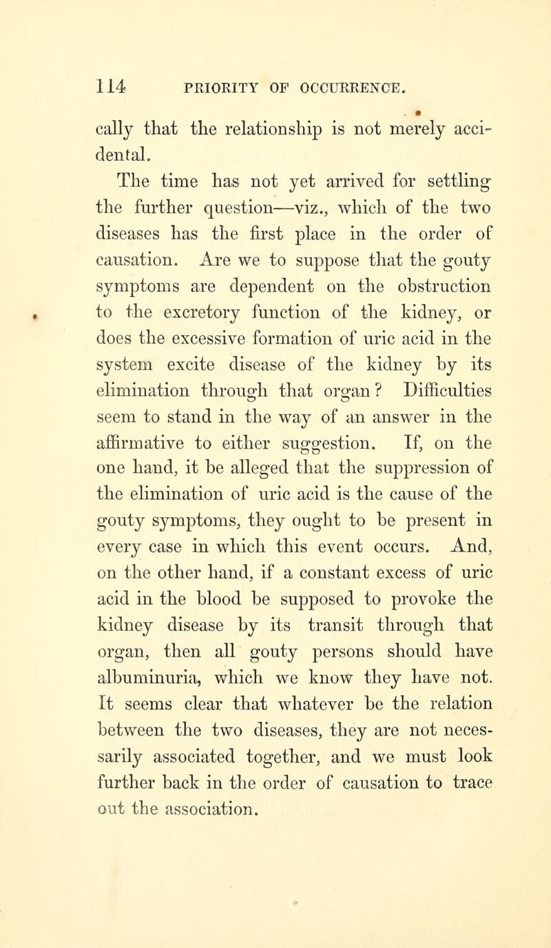 . • cally that the relationship is not merely acci- dental. The time has not yet arrived for settling- the further question—viz., which of the two diseases has the first place in the order of causation. Are we to suppose that the gouty symptoms are dependent on the obstruction to the excretory function of the kidney, or does the excessive formation of uric acid in the system excite disease of the kidney by its elimination through that organ ? Difficulties seem to stand in the way of an answer in the affirmative to either suggestion. If, on the one hand, it be alleged that the suppression of the elimination of uric acid is the cause of the gouty symptoms, they ought to be present in every case in which this event occurs. And, on the other hand, if a constant excess of uric acid in the blood be supposed to provoke the kidney disease by its transit through that organ, then all gouty persons should have albuminurifi, which we know they have not. It seems clear that whatever be the relation between the two diseases, they are not neces- sarily associated together, and we must look further back in the order of causation to trace out the association.