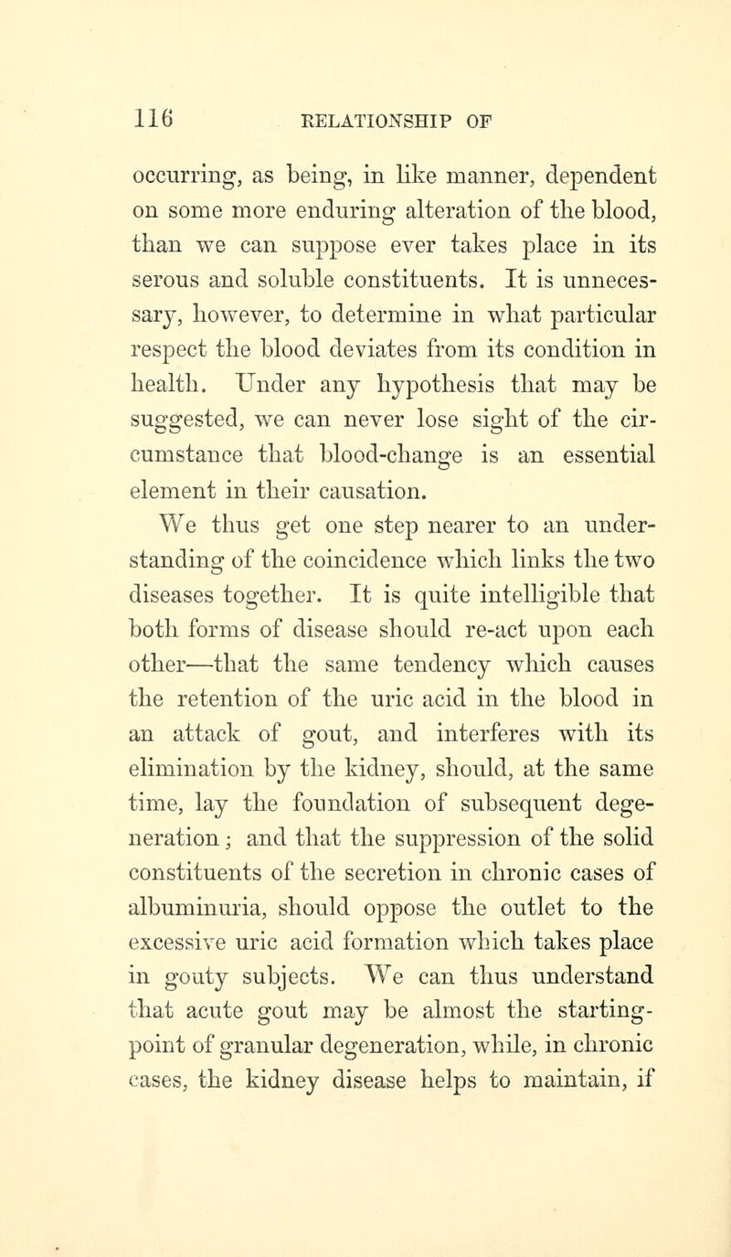 occurring, as being, in like manner, dependent on some more enduring alteration of the blood, than we can suppose ever takes place in its serous and soluble constituents. It is unneces- sary, however, to determine in what particular respect the blood deviates from its condition in health. Under any hypothesis that may be suggested, we can never lose sight of the cir- cumstance that blood-change is an essential element in their causation. We thus get one step nearer to an under- standing of the coincidence which links the two diseases together. It is quite intelligible that both forms of disease should re-act upon each other—that the same tendency which causes the retention of the uric acid in the blood in an attack of gout, and interferes with its elimination by the kidney, should, at the same time, lay the foundation of subsequent dege- neration ; and that the suppression of the solid constituents of the secretion in chronic cases of albuminuria, should oppose the outlet to the excessive uric acid formation which takes place in gouty subjects. We can thus understand that acute gout may be almost the starting- point of granular degeneration, while, in chronic cases, the kidney disease helps to maintain, if