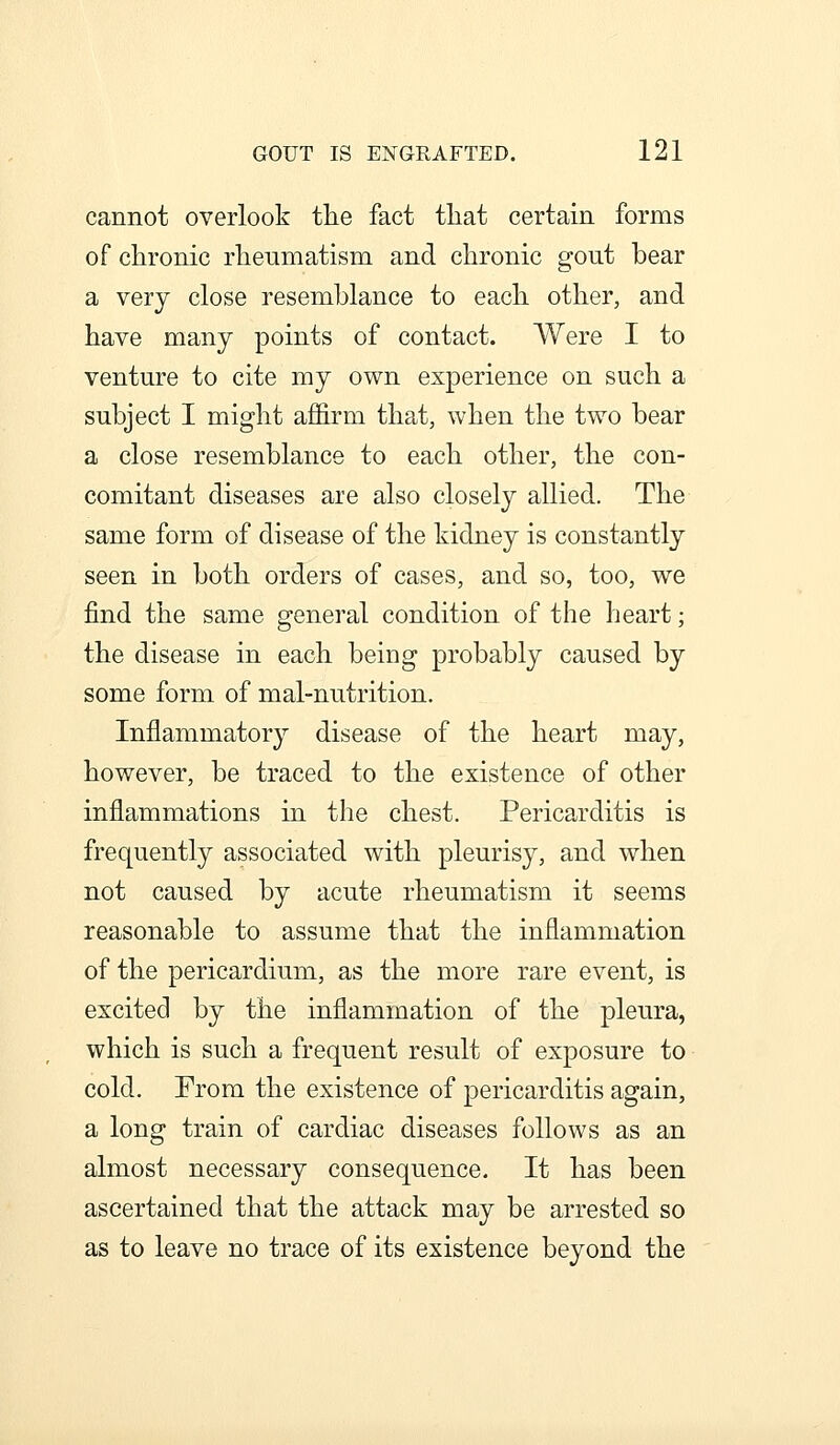 cannot overlook the fact that certain forms of chronic rheumatism and chronic gout bear a very close resemblance to each other, and have many points of contact. Were I to venture to cite my own experience on such a subject I might affirm that, when the two bear a close resemblance to each other, the con- comitant diseases are also closely allied. The same form of disease of the kidney is constantly seen in both orders of cases, and so, too, we find the same general condition of the heart; the disease in each being probably caused by some form of mal-nutrition. Inflammatory disease of the heart may, however, be traced to the existence of other inflammations in the chest. Pericarditis is frequently associated with pleurisy, and when not caused by acute rheumatism it seems reasonable to assume that the inflammation of the pericardium, as the more rare event, is excited by the inflammation of the pleura, which is such a frequent result of exposure to cold. From the existence of pericarditis again, a long train of cardiac diseases follows as an almost necessary consequence. It has been ascertained that the attack may be arrested so as to leave no trace of its existence beyond the