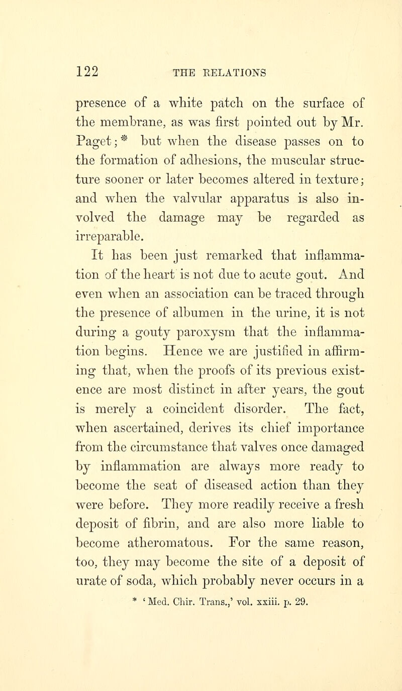 presence of a white patch on the surface of the membrane, as was first pointed out by Mr. Paget; * but when the disease passes on to the formation of adhesions, the muscular struc- ture sooner or later becomes altered in texture; and when the valvular apparatus is also in- volved the damage may be regarded as irreparable. It has been just remarked that inflamma- tion of the heart is not due to acute gout. And even when an association can be traced through the presence of albumen in the urine, it is not during a gouty paroxysm that the inflamma- tion begins. Hence we are justified in affirm- ing that, when the proofs of its previous exist- ence are most distinct in after years, the gout is merely a coincident disorder. The fact, when ascertained, derives its chief importance from the circumstance that valves once damaged by inflammation are always more ready to become the seat of diseased action than they were before. They more readily receive a fresh deposit of fibrin, and are also more liable to become atheromatous. For the same reason, too, they may become the site of a deposit of urate of soda, which probably never occurs in a