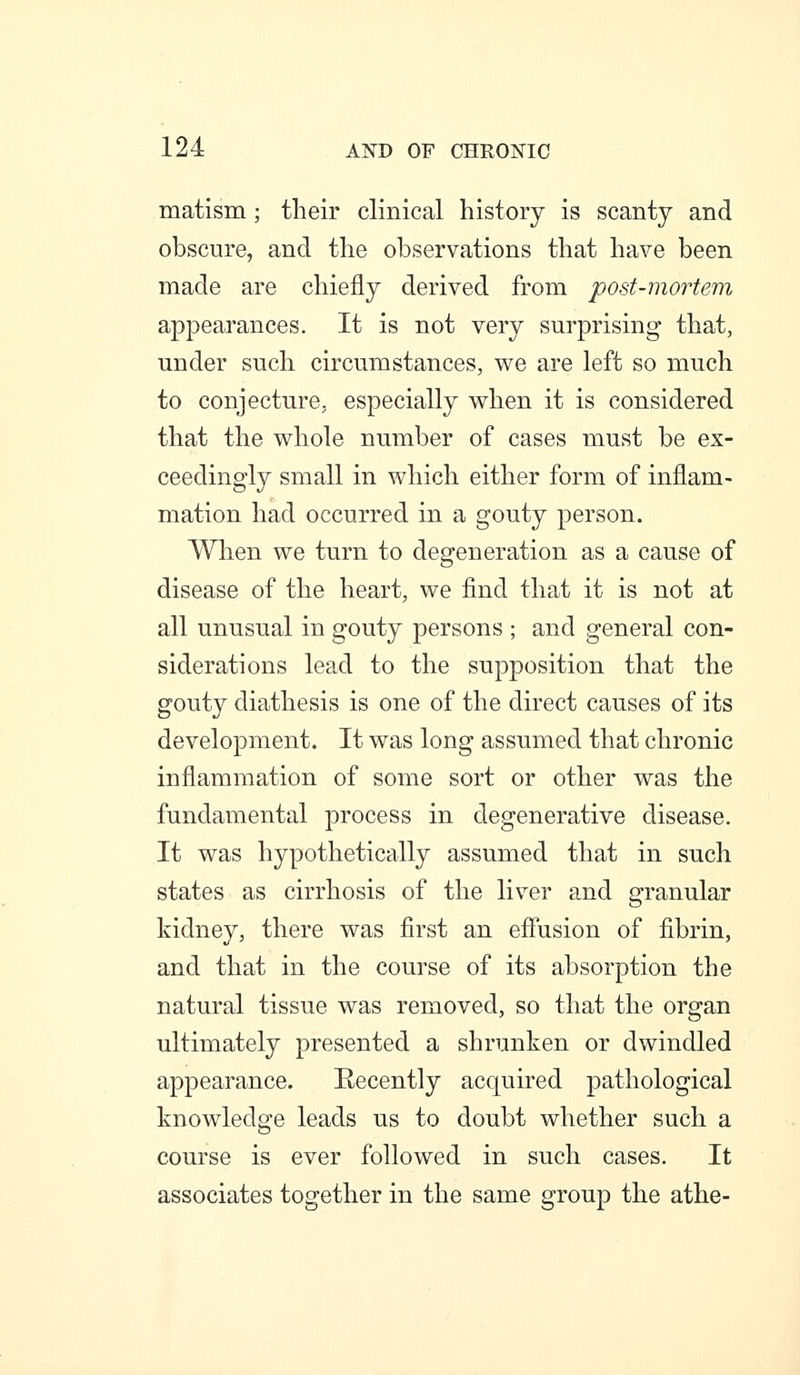 matism; their clinical history is scanty and obscure, and the observations that have been made are chiefly derived from post-mortem appearances. It is not very surprising that, under such circumstances, we are left so much to conjecture, especially when it is considered that the whole number of cases must be ex- ceedingly small in which either form of inflam- mation had occurred in a gouty person. When we turn to degeneration as a cause of disease of the heart, we find that it is not at all unusual in gouty persons ; and general con- siderations lead to the supposition that the gouty diathesis is one of the direct causes of its development. It was long assumed that chronic inflammation of some sort or other was the fundamental process in degenerative disease. It was hypothetically assumed that in such states as cirrhosis of the liver and granular kidney, there was first an effusion of fibrin, and that in the course of its absorption the natural tissue was removed, so that the organ ultimately presented a shrunken or dwindled appearance. Recently acquired pathological knowledge leads us to doubt whether such a course is ever followed in such cases. It associates together in the same group the athe-