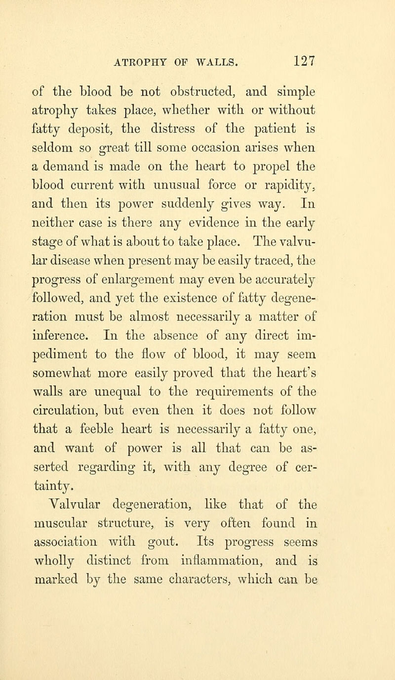 of the blood be not obstructed, and simple atrophy takes place, whether with or without fatty deposit, the distress of the patient is seldom so great till some occasion arises when a demand is made on the heart to propel the blood current with unusual force or rapidity, and then its power suddenly gives way. In neither case is there any evidence in the early stage of what is about to take place. The valvu- lar disease when present may be easily traced, the progress of enlargement may even be accurately followed, and yet the existence of fatty degene- ration must be almost necessarily a matter of inference. In the absence of any direct im- pediment to the flow of blood, it may seem somewhat more easily proved that the heart's walls are unequal to the requirements of the circulation, but even then it does not follow that a feeble heart is necessarily a fatty one, and want of power is all that can be as- serted regarding it, with any degree of cer- tainty. Valvular degeneration, like that of the muscular structure, is very often found in association with gout. Its progress seems wholly distinct from inflammation, and is marked by the same characters, which can be