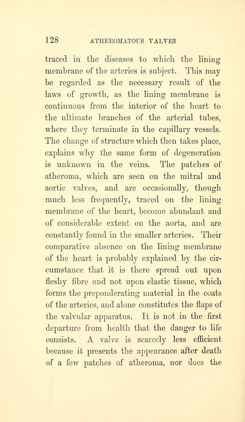 traced in the diseases to wliicli the lining membrane of the arteries is subject. This may be regarded as the necessary result of the laws of growth, as the Hning membrane is continuous from the interior of the heart to the ultimate branches of the arterial tubes, where they terminate in the capillary vessels. The change of structure which then takes place, explains why the same form of degeneration is unknown in the veins. The patches of atheroma, which are seen on the mitral and aortic valves, and are occasionally, though much less frequently, traced on the lining membrane of the heart, become abundant and of considerable extent on the aorta, and are constantly found in the smaller arteries. Their comparative absence on the lining membrane of the heart is probably explained by the cir- cumstance that it is there spread out upon fleshy fibre and not upon elastic tissue, which forms the preponderating material in the coats of the arteries, and alone constitutes the flaps of the valvular apparatus. It is not in the first departure from health that the danger to life consists. A valve is scarcely less efi6.cient because it presents the appearance after death of a few patches of atheroma, nor does the