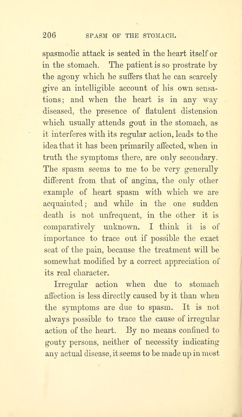 spasmodic attack is seated in the heart itself or in the stomach. The patient is so prostrate by the agony which he suffers that he can scarcely give an intelligible account of his own sensa- tions; and when the heart is in any way diseased, the presence of flatulent distension which usually attends gout in the stomach, as it interferes with its regular action, leads to the idea that it has been primarily affected, when in truth the symptoms there, are only secondary. The spasm seems to me to be very generally different from that of angina, the only other example of heart spasm with which we are acquainted; and while in the one sudden death is not unfrequent, in the other it is comparatively unknown. I think it is of importance to trace out if possible the exact seat of the pain, because the treatment will be somewhat modified by a correct appreciation of its real character. Irregular action when due to stomach affection is less directly caused by it than when the symptoms are due to spasm. It is not always possible to trace the cause of irregular action of the heart. By no means confined to gouty persons, neither of necessity indicating any actual disease, it seems to be made up in most