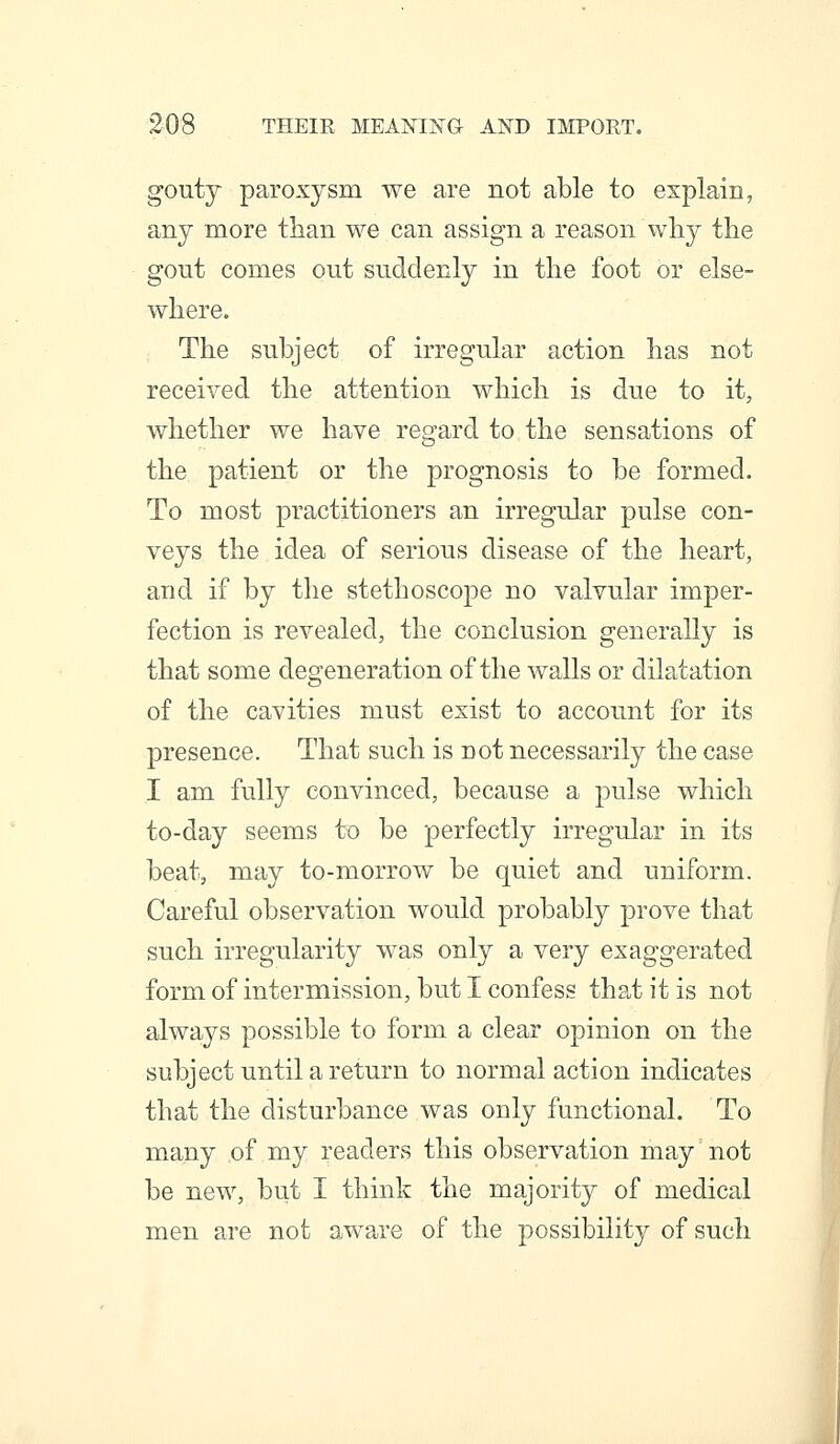 gouty paroxysm we are not able to explain, any more than we can assign a reason wliy the gout comes out suddenly in the foot or else- where. The subject of irregular action has not received the attention which is due to it, whether we have regard to the sensations of the patient or the prognosis to be formed. To most practitioners an irregular pulse con- veys the idea of serious disease of the heart, and if by the stethoscope no valvular imper- fection is revealed, the conclusion generally is that some degeneration of the walls or dilatation of the cavities must exist to account for its presence. That such is not necessarily the case I am fully convinced, because a pulse which to-day seems to be perfectly irregular in its beat, may to-morrow be quiet and uniform. Careful observation would probably prove that such irregularity was only a very exaggerated form of intermission, but I confess that it is not always possible to form a clear opinion on the subject until a return to normal action indicates that the disturbance was only functional. To many of my readers this observation may not be new, but I think the majority of medical men are not awa^re of the possibility of such