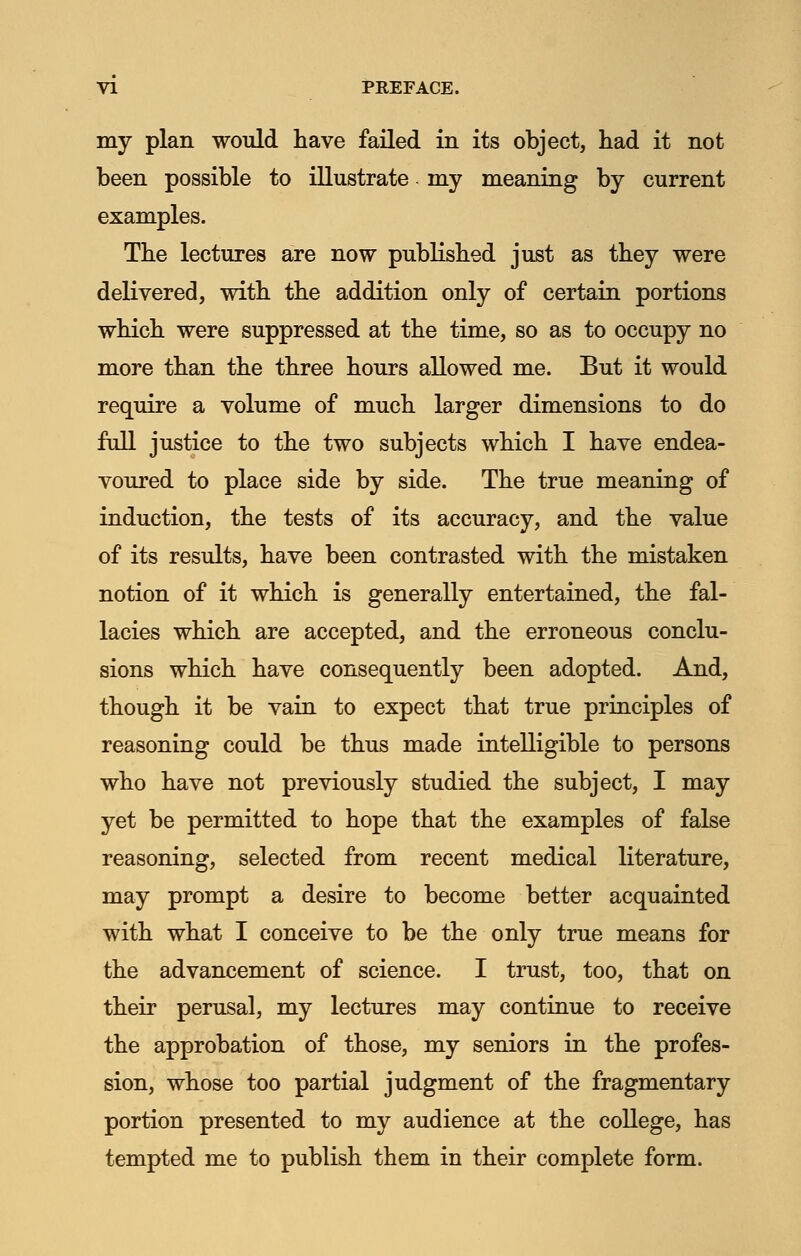 my plan would have failed in its object, had it not been possible to illustrate my meaning by current examples. The lectures are now published just as they were delivered, with the addition only of certain portions which were suppressed at the time, so as to occupy no more than the three hours allowed me. But it would require a volume of much larger dimensions to do full justice to the two subjects which I have endea- voured to place side by side. The true meaning of induction, the tests of its accuracy, and the value of its results, have been contrasted with the mistaken notion of it which is generally entertained, the fal- lacies which are accepted, and the erroneous conclu- sions which have consequently been adopted. And, though it be vain to expect that true principles of reasoning could be thus made intelligible to persons who have not previously studied the subject, I may yet be permitted to hope that the examples of false reasoning, selected from recent medical literature, may prompt a desire to become better acquainted with what I conceive to be the only true means for the advancement of science. I trust, too, that on their perusal, my lectures may continue to receive the approbation of those, my seniors in the profes- sion, whose too partial judgment of the fragmentary portion presented to my audience at the college, has tempted me to publish them in their complete form.