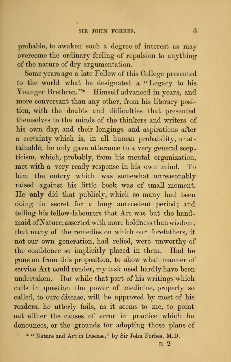 probable, to awaken such a degree of interest as may overcome the ordinary feeling of repulsion to anything of the nature of dry argumentation. Some years ago a late Fellow of this College presented to the world what he designated a Legacy to his Younger Brethren. * Himself advanced in years, and more conversant than any other, from his literary posi- tion, with the doubts and difficulties that presented themselves to the minds of the thinkers and writers of his own day, and their longings and aspirations after a certainty which is, in all human probability, unat- tainable, he only gave utterance to a very general scep- ticism, which, probably, from his mental organization, met with a very ready response in his own mind. To him the outcry which was somewhat unreasonably raised against his little book was of small moment. He only did that publicly, which so many had been doing in secret for a long antecedent period; and telling his fellow-labourers that Art was but the hand- maid of Nature, asserted with more boldness than wisdom, that many of the remedies on which our forefathers, if not our own generation, had relied, were unworthy of the confidence so implicitly placed in them. Had he gone on from this proposition, to show what manner of service Art could render, my task need hardly have been undertaken. But while that part of his writings which calls in question the power of medicine, properly so called, to cure disease, will be approved by most of his readers, he utterly fails, as it seems to me, to point out either the causes of error in practice which he denounces, or the grounds for adopting those plans of * Nature and Art in Disease, by Sir John Forbes, M.D. B 2