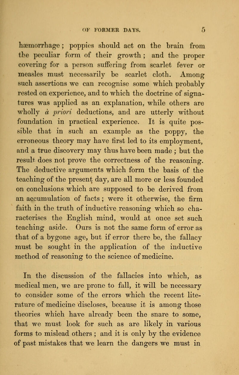 haemorrhage; poppies should act on the brain from the peculiar form of their growth ; and the proper covering for a person suffering from scarlet fever or measles must necessarily be scarlet cloth. Among such assertions we can recognise some which probably- rested on experience, and to which the doctrine of signa- tures was applied as an explanation, while others are wholly a priori deductions, and are utterly without foundation in practical experience. It is quite pos- sible that in such an example as the poppy, the erroneous theory may have first led to its employment, and a true discovery may thus have been made ; but the result does not prove the correctness of the reasoning. The deductive arguments which form the basis of the teaching of the present day, are all more or less founded on conclusions which are supposed to be derived from an accumulation of facts ; were it otherwise, the firm faith in the truth of inductive reasoning which so cha- racterises the English mind, would at once set such teaching aside. Ours is not the same form of error as that of a bygone age, but if error there be, the fallacy must be sought in the application of the inductive method of reasoning to the science of medicine. In the discussion of the fallacies into which, as medical men, we are prone to fall, it will be necessary to consider some of the errors which the recent lite- rature of medicine discloses, because it is among those theories which have already been the snare to some, that we must look for such as are likely in various forms to mislead others ; and it is only by the evidence of past mistakes that we learn the dangers we must in