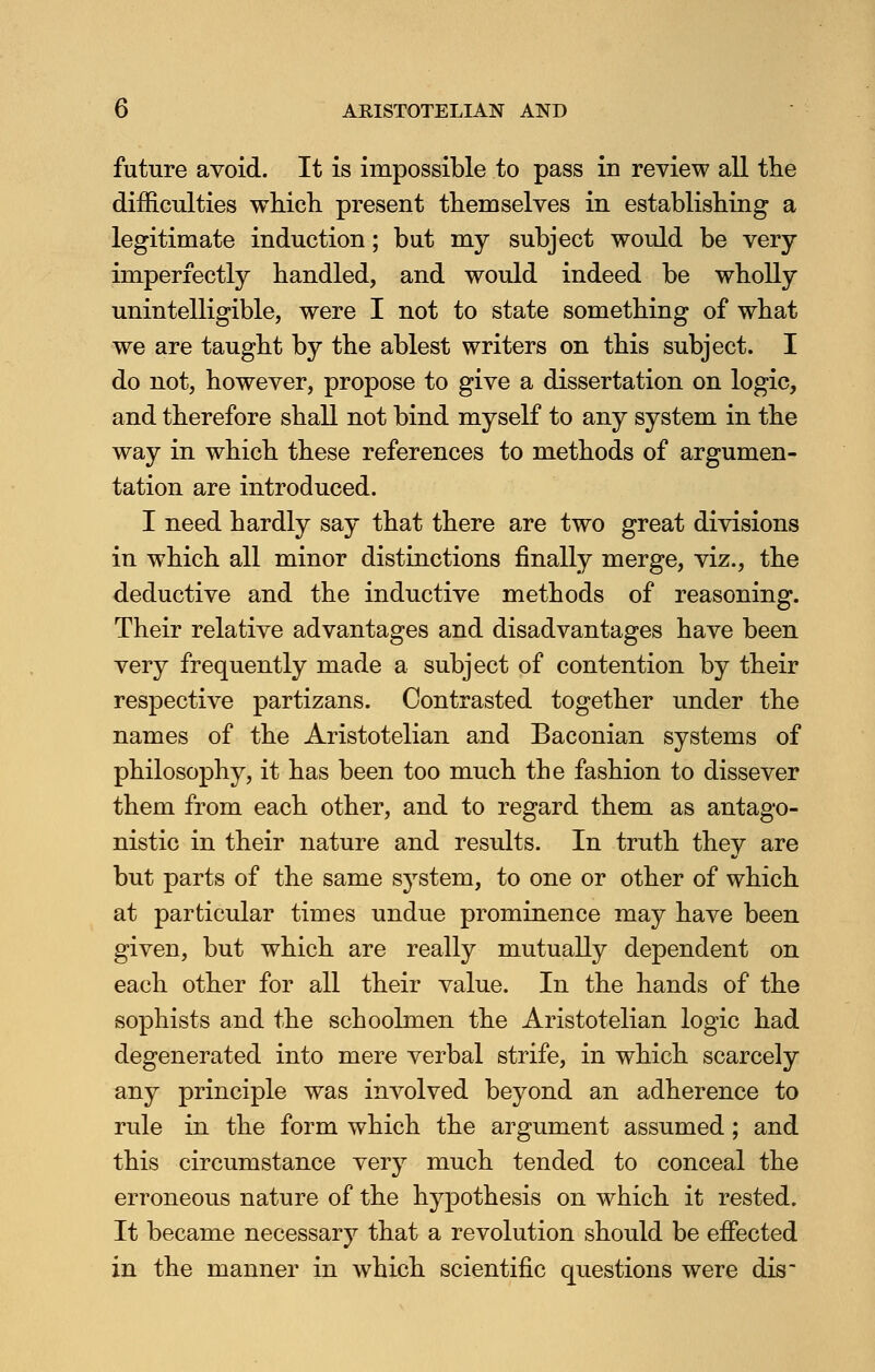 future avoid. It is impossible to pass in review all the difficulties which present themselves in establishing a legitimate induction; but my subject would be very imperfectly handled, and would indeed be wholly unintelligible, were I not to state something of what we are taught by the ablest writers on this subject. I do not, however, propose to give a dissertation on logic, and therefore shall not bind myself to any system in the way in which these references to methods of argumen- tation are introduced. I need hardly say that there are two great divisions in which all minor distinctions finally merge, viz., the deductive and the inductive methods of reasoning. Their relative advantages and disadvantages have been very frequently made a subject of contention by their respective partizans. Contrasted together under the names of the Aristotelian and Baconian systems of philosophy, it has been too much the fashion to dissever them from each other, and to regard them as antago- nistic in their nature and results. In truth they are but parts of the same system, to one or other of which at particular times undue prominence may have been given, but which are really mutually dependent on each other for all their value. In the hands of the sophists and the schoolmen the Aristotelian logic had degenerated into mere verbal strife, in which scarcely any principle was involved beyond an adherence to rule in the form which the argument assumed; and this circumstance very much tended to conceal the erroneous nature of the hypothesis on which it rested. It became necessary that a revolution should be effected in the manner in which scientific questions were dis