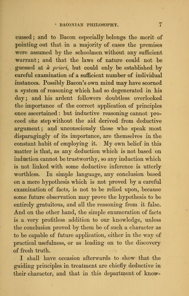 cussed; and to Bacon especially belongs the merit of pointing out that in a majority of cases the premises were assumed by the schoolmen without any sufficient warrant; and that the laws of nature could not be guessed at a priori, but could only be established by careful examination of a sufficient number of individual instances. Possibly Bacon's own mind may have scorned a system of reasoning which had so degenerated in his day; and his ardent followers doubtless overlooked the importance of the correct application of principles once ascertained: but inductive reasoning cannot pro- ceed one step without the aid derived from deductive argument; and unconsciously those who speak most disparagingly of its importance, are themselves in the constant habit of employing it. My own belief in this matter is that, as any deduction which is not based on induction cannot be trustworthy, so any induction which is not linked with some deductive inference is utterly worthless. In simple language, any conclusion based on a mere hypothesis which is not proved by a careful examination of facts, is not to be relied upon, because some future observation may prove the hypothesis to be entirely gratuitous, and all the reasoning from it false. And on the other hand, the simple enumeration of facts is a very profitless addition to our knowledge, unless the conclusion proved by them be of such a character as to be capable of future application, either in the way of practical usefulness, or as leading on to the discovery of fresh truth. I shall have occasion afterwards to show that the guiding principles in treatment are chiefly deductive in their character, and that in this department of know-