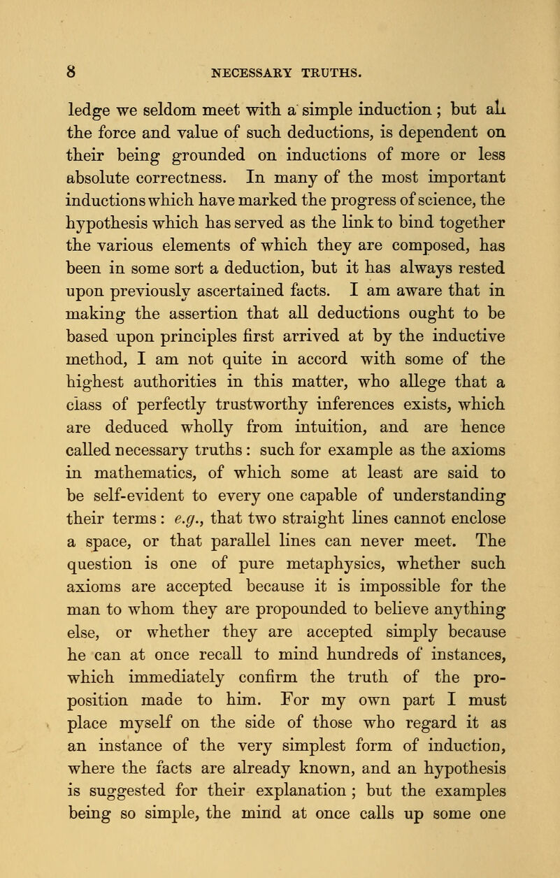 NECESSARY TRUTHS. ledge we seldom meet with a simple induction ; but all the force and value of such deductions, is dependent on their being grounded on inductions of more or less absolute correctness. In many of the most important inductions which have marked the progress of science, the hypothesis which has served as the link to bind together the various elements of which they are composed, has been in some sort a deduction, but it has always rested upon previously ascertained facts. I am aware that in making the assertion that all deductions ought to be based upon principles first arrived at by the inductive method, I am not quite in accord with some of the highest authorities in this matter, who allege that a class of perfectly trustworthy inferences exists, which are deduced wholly from intuition, and are hence called necessary truths: such for example as the axioms in mathematics, of which some at least are said to be self-evident to every one capable of understanding their terms: e.g., that two straight lines cannot enclose a space, or that parallel lines can never meet. The question is one of pure metaphysics, whether such axioms are accepted because it is impossible for the man to whom they are propounded to believe anything else, or whether they are accepted simply because he can at once recall to mind hundreds of instances, which immediately confirm the truth of the pro- position made to him. For my own part I must place myself on the side of those who regard it as an instance of the very simplest form of induction, where the facts are already known, and an hypothesis is suggested for their explanation ; but the examples being so simple, the mind at once calls up some one