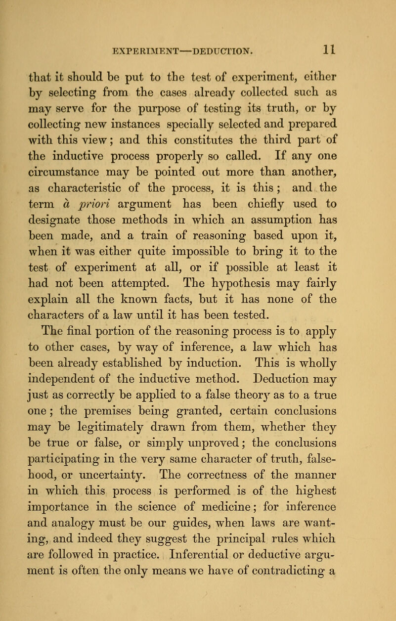 that it should be put to the test of experiment, either by selecting from the cases already collected such as may serve for the purpose of testing its truth, or by collecting new instances specially selected and prepared with this view; and this constitutes the third part of the inductive process properly so called. If any one circumstance may be pointed out more than another, as characteristic of the process, it is this ; and the term a priori argument has been chiefly used to designate those methods in which an assumption has been made, and a train of reasoning based upon it, when it was either quite impossible to bring it to the test of experiment at all, or if possible at least it had not been attempted. The hypothesis may fairly explain all the known facts, but it has none of the characters of a law until it has been tested. The final portion of the reasoning process is to apply to other cases, by way of inference, a law which has been already established by induction. This is wholly independent of the inductive method. Deduction may just as correctly be applied to a false theorj' as to a true one; the premises being granted, certain conclusions may be legitimately drawn from them, whether they be true or false, or simply unproved; the conclusions participating in the very same character of truth, false- hood, or uncertainty. The correctness of the manner in which this process is performed is of the highest importance in the science of medicine; for inference and analogy must be our guides, when laws are want- ing, and indeed they suggest the principal rules which are followed in practice. Inferential or deductive argu- ment is often the only means we have of contradicting a