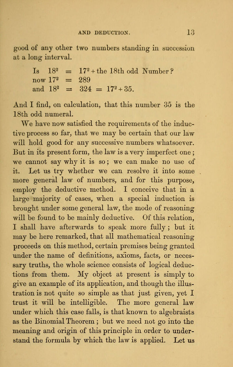 good of any other two numbers standing in succession at a long interval. Is 182 = 172 +the 18th odd Number? nowl78 = 289 and 182 = 324 = 172 + 35. And I find, on calculation, that this number 35 is the 18th odd numeral. We have now satisfied the requirements of the induc- tive process so far, that we may be certain that our law will hold good for any successive numbers whatsoever. But in its present form, the law is a very imperfect one; we cannot say why it is so; we can make no use of it. Let us try whether we can resolve it into some more general law of numbers, and for this purpose, employ the deductive method. I conceive that in a large majority of cases, when a special induction is brought under some general law, the mode of reasoning will be found to be mainly deductive. Of this relation, I shall have afterwards to speak more fully ; but it may be here remarked, that all mathematical reasoning proceeds on this method, certain premises being granted under the name of definitions, axioms, facts, or neces- sary truths, the whole science consists of logical deduc- tions from them. My object at present is simply to give an example of its application, and though the illus- tration is not quite so simple as that just given, yet I trust it will be intelligible. The more general law under which this case falls, is that known to algebraists as the Binomial Theorem; but we need not go into the meaning and origin of this principle in order to under- stand the formula by which the law is applied. Let us