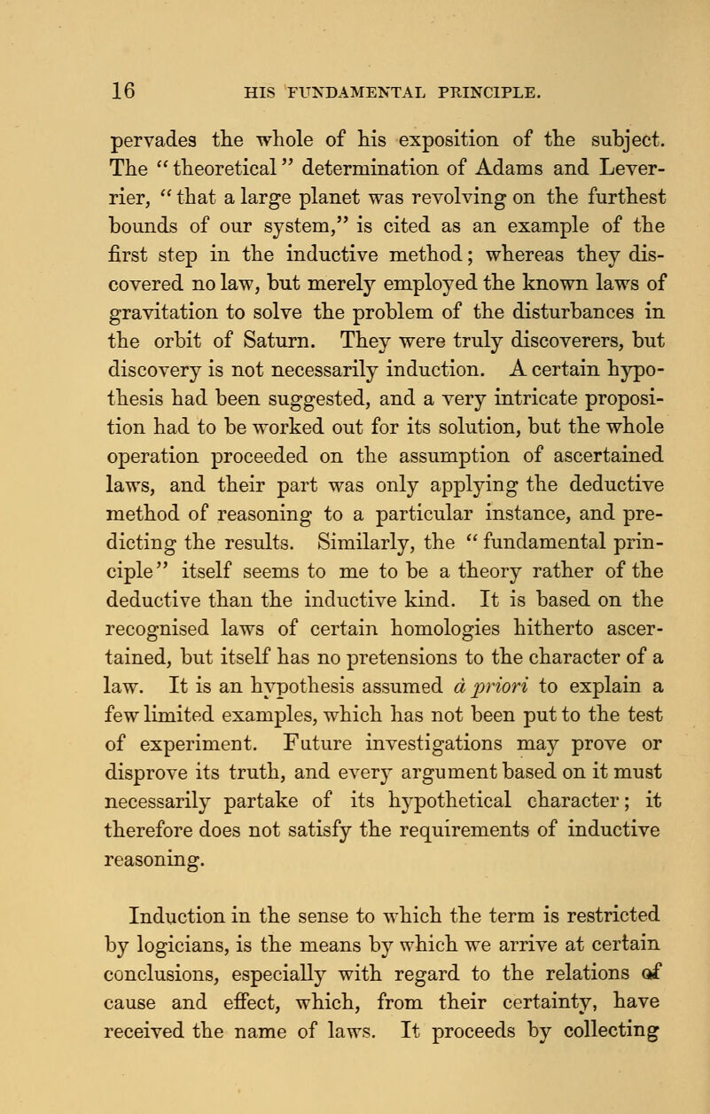 pervades the whole of his exposition of the subject. The  theoretical determination of Adams and Lever- rier,  that a large planet was revolving on the furthest bounds of our system, is cited as an example of the first step in the inductive method; whereas they dis- covered no law, but merely employed the known laws of gravitation to solve the problem of the disturbances in the orbit of Saturn. They were truly discoverers, but discovery is not necessarily induction. A certain hypo- thesis had been suggested, and a very intricate proposi- tion had to be worked out for its solution, but the whole operation proceeded on the assumption of ascertained laws, and their part was only applying the deductive method of reasoning to a particular instance, and pre- dicting the results. Similarly, the  fundamental prin- ciple itself seems to me to be a theory rather of the deductive than the inductive kind. It is based on the recognised laws of certain homologies hitherto ascer- tained, but itself has no pretensions to the character of a law. It is an hypothesis assumed a pylori to explain a few limited examples, which has not been put to the test of experiment. Future investigations may prove or disprove its truth, and ever3r argument based on it must necessarily partake of its hypothetical character; it therefore does not satisfy the requirements of inductive reasoning. Induction in the sense to which the term is restricted by logicians, is the means by which we arrive at certain conclusions, especially with regard to the relations of cause and effect, which, from their certainty, have received the name of laws. It proceeds by collecting