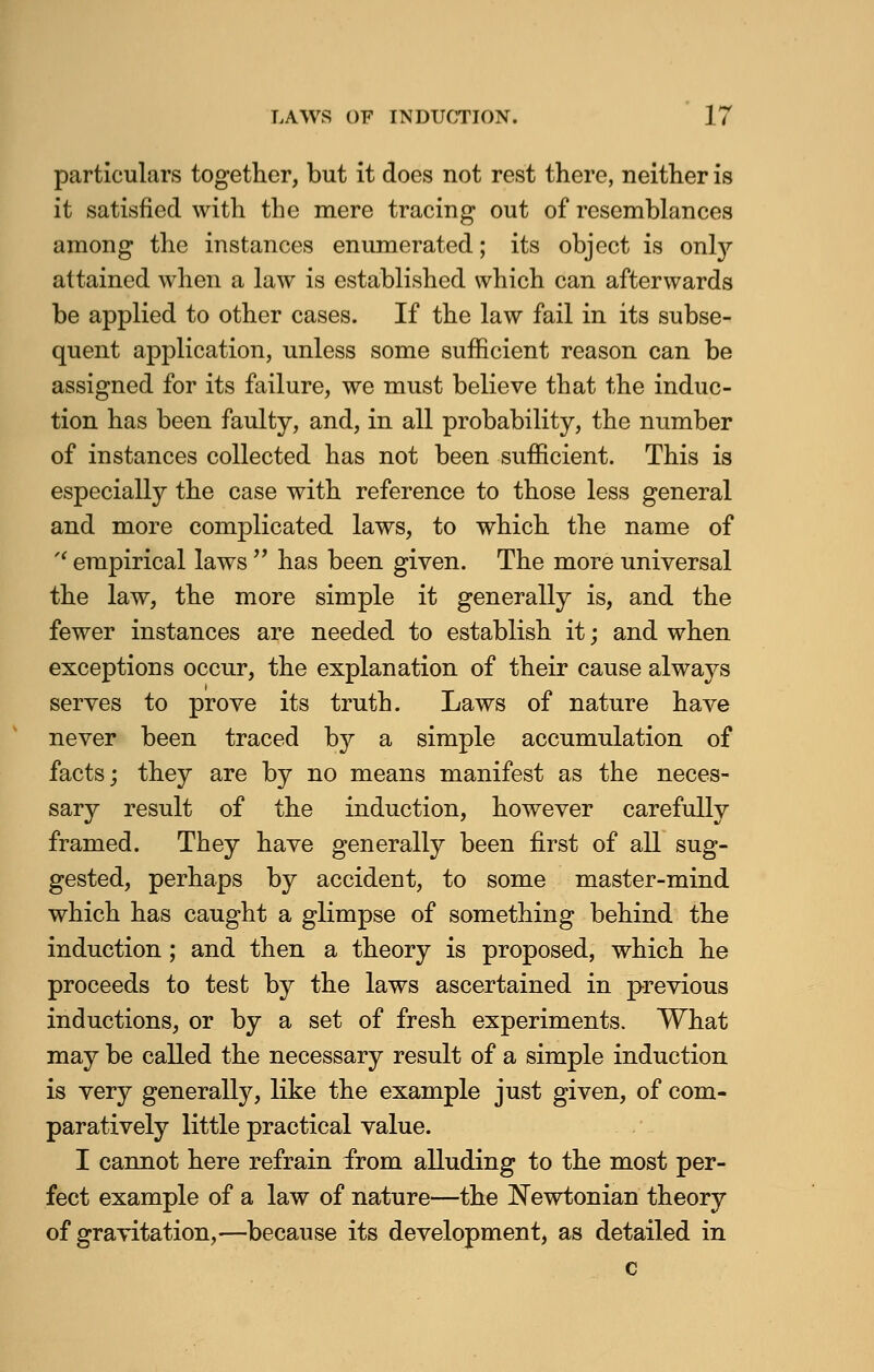 particulars together, but it does not rest there, neither is it satisfied with the mere tracing out of resemblances among the instances enumerated; its object is onty attained when a law is established which can afterwards be applied to other cases. If the law fail in its subse- quent application, unless some sufficient reason can be assigned for its failure, we must believe that the induc- tion has been faulty, and, in all probability, the number of instances collected has not been sufficient. This is especially the case with reference to those less general and more complicated laws, to which the name of  empirical laws  has been given. The more universal the law, the more simple it generally is, and the fewer instances are needed to establish it; and when exceptions occur, the explanation of their cause always serves to prove its truth. Laws of nature have never been traced by a simple accumulation of facts; they are by no means manifest as the neces- sary result of the induction, however carefully framed. They have generally been first of all sug- gested, perhaps by accident, to some master-mind which has caught a glimpse of something behind the induction; and then a theory is proposed, which he proceeds to test by the laws ascertained in previous inductions, or by a set of fresh experiments. What may be called the necessary result of a simple induction is very generally, like the example just given, of com- paratively little practical value. I cannot here refrain from alluding to the most per- fect example of a law of nature—the Newtonian theory of gravitation,—because its development, as detailed in