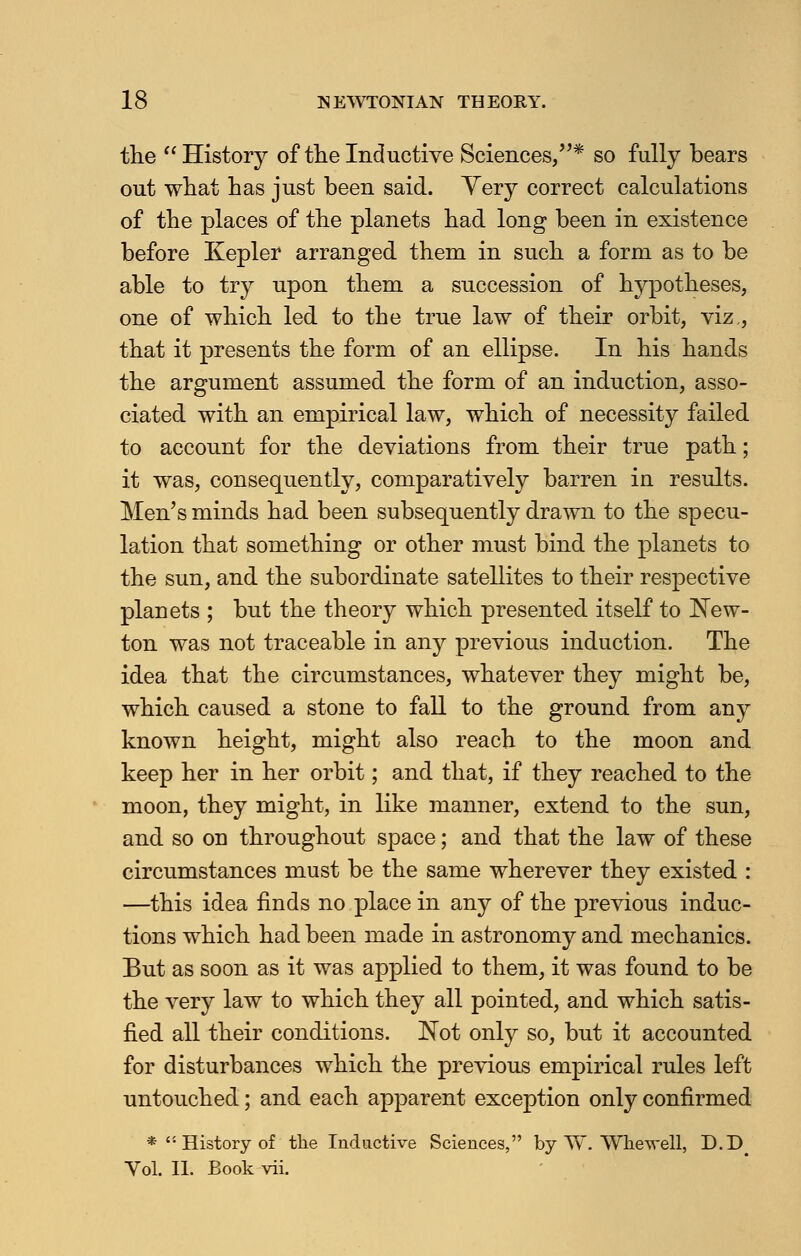 the  History of the Inductive Sciences/'* so fully bears out what has just been said. Yery correct calculations of the places of the planets had long been in existence before Kepler arranged them in such a form as to be able to try upon them a succession of hypotheses, one of which led to the true law of their orbit, viz,, that it presents the form of an ellipse. In his hands the argument assumed the form of an induction, asso- ciated with an empirical law, which of necessity failed to account for the deviations from their true path; it was, consequently, comparatively barren in results. Men's minds had been subsequently drawn to the specu- lation that something or other must bind the planets to the sun, and the subordinate satellites to their respective planets ; but the theory which presented itself to New- ton was not traceable in any previous induction. The idea that the circumstances, whatever they might be, which caused a stone to fall to the ground from any known height, might also reach to the moon and keep her in her orbit; and that, if they reached to the moon, they might, in like manner, extend to the sun, and so on throughout space; and that the law of these circumstances must be the same wherever they existed : —this idea finds no place in any of the previous induc- tions which had been made in astronomy and mechanics. But as soon as it was applied to them, it was found to be the very law to which they all pointed, and which satis- fied all their conditions. Not only so, but it accounted for disturbances which the previous empirical rules left untouched; and each apparent exception only confirmed *''• History of the Inductive Sciences, by TV. Whewell, D.D# Vol. II. Book vii.