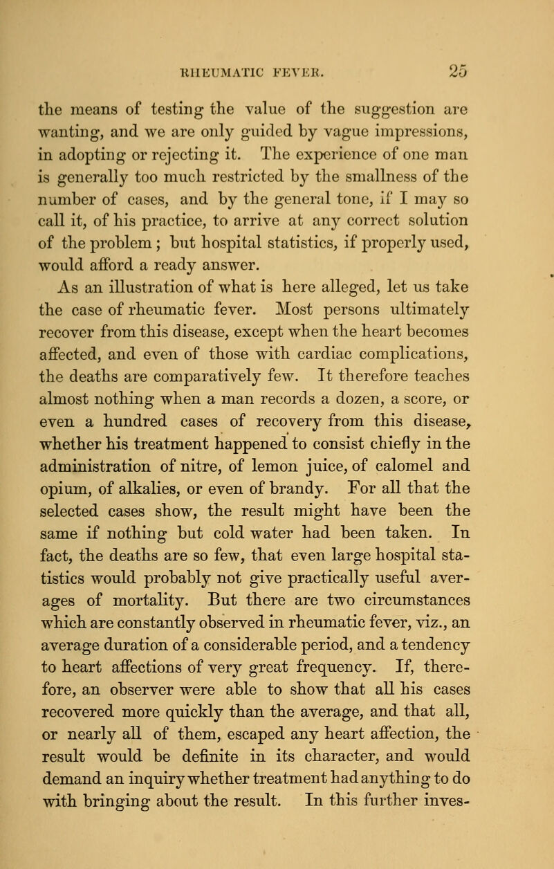 RHEUMATIC FEVER. 2-> the means of testing the value of the suggestion are wanting, and we are only guided by vague impressions, in adopting or rejecting it. The experience of one man is generally too much restricted by the smallness of the number of cases, and by the general tone, if I ma}^ so call it, of his practice, to arrive at any correct solution of the problem ; but hospital statistics, if properly used, would afford a ready answer. As an illustration of what is here alleged, let us take the case of rheumatic fever. Most persons ultimately recover from this disease, except when the heart becomes affected, and even of those with cardiac complications, the deaths are comparatively few. It therefore teaches almost nothing when a man records a dozen, a score, or even a hundred cases of recovery from this disease, whether his treatment happened to consist chiefly in the administration of nitre, of lemon juice, of calomel and opium, of alkalies, or even of brandy. For all that the selected cases show, the result might have been the same if nothing but cold water had been taken. In fact, the deaths are so few, that even large hospital sta- tistics would probably not give practically useful aver- ages of mortality. But there are two circumstances which are constantly observed in rheumatic fever, viz., an average duration of a considerable period, and a tendency to heart affections of very great frequency. If, there- fore, an observer were able to show that all his cases recovered more quickly than the average, and that all, or nearly all of them, escaped any heart affection, the result would be definite in its character, and would demand an inquiry whether treatment had anything to do with bringing about the result. In this further inves-