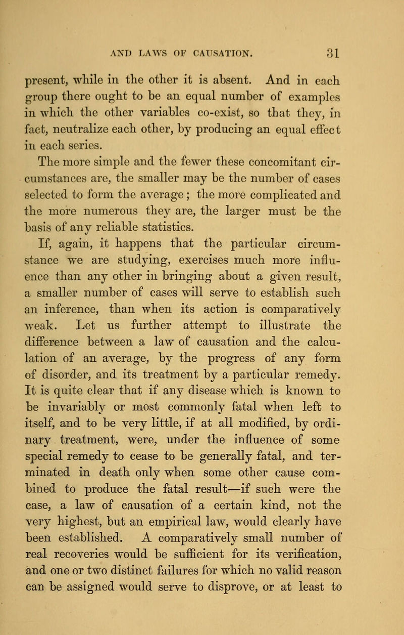 present, while in the other it is absent. And in each group there ought to be an equal number of examples in which the other variables co-exist, so that they, in fact, neutralize each other, by producing an equal effect in each series. The more simple and the fewer these concomitant cir- cumstances are, the smaller may be the number of cases selected to form the average; the more complicated and the more numerous they are, the larger must be the basis of any reliable statistics. If, again, it happens that the particular circum- stance we are studying, exercises much more influ- ence than any other in bringing about a given result, a smaller number of cases will serve to establish such an inference, than when its action is comparatively weak. Let us further attempt to illustrate the difference between a law of causation and the calcu- lation of an average, by the progress of any form of disorder, and its treatment by a particular remedy. It is quite clear that if any disease which is known to be invariably or most commonly fatal when left to itself, and to be very little, if at all modified, by ordi- nary treatment, were, under the influence of some special remedy to cease to be generally fatal, and ter- minated in death only when some other cause com- bined to produce the fatal result—if such were the case, a law of causation of a certain kind, not the very highest, but an empirical law, would clearly have been established. A comparatively small number of real recoveries would be sufficient for its verification, and one or two distinct failures for which no valid reason can be assigned would serve to disprove, or at least to