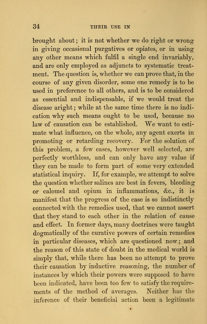 34r THEIR USE IN brought about; it is not whether we do right or wrong in giving occasional purgatives or opiates, or in using any other means which fulfil a single end invariably, and are only employed as adjuncts to systematic treat- ment. The question is, whether we can prove that, in the course of any given disorder, some one remedy is to be used in preference to all others, and is to be considered as essential and indispensable, if we would treat the disease aright; while at the same time there is no indi- cation why such means ought to be used, because no law of causation can be established. We want to esti- mate what influence, on the whole, any agent exerts in promoting or retarding recovery. For the solution of this problem, a few cases, however well selected, are perfectly worthless, and can only have any value if they can be made to form part of some very extended statistical inquiry. If, for example, we attempt to solve the question whether salines are best in fevers, bleeding or calomel and opium in inflammations, &c, it is manifest that the progress of the case is so indistinctly connected with the remedies used, that we cannot assert that they stand to each other in the relation of cause and effect. In former days, many doctrines were taught dogmatically of the curative powers of certain remedies in particular diseases, which are questioned now; and the reason of this state of doubt in the medical world is simply that, while there has been no attempt to prove their causation by inductive reasoning, the number of instances by which their powers were supposed to have been indicated, have been too few to satisfy the require- ments of the method of averages. Neither has the inference of their beneficial action been a legitimate