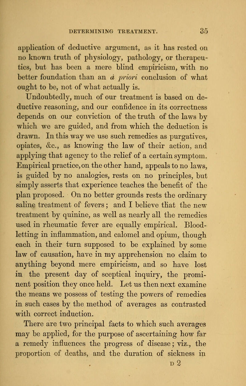 application of deductive argument, as it has rested on no known truth of physiology, pathology, or therapeu- tics, but has been a mere blind empiricism, with no better foundation than an d priori conclusion of what ought to be, not of what actually is. Undoubtedly, much of our treatment is based on de- ductive reasoning, and our confidence in its correctness depends on our conviction of the truth of the laws by which we are guided, and from which the deduction is drawn. In this way we use such remedies as purgatives, opiates, &c, as knowing the law of their action, and applying that agency to the relief of a certain symptom. Empirical practice, on the other hand, appeals to no laws, is guided by no analogies, rests on no principles, but simply asserts that experience teaches the benefit of the plan proposed. On no better grounds rests the ordinary saline treatment of fevers; and I believe that the new treatment by quinine, as well as nearly all the remedies used in rheumatic fever are equally empirical. Blood- letting in inflammation, and calomel and opium, though each in their turn supposed to be explained by some law of causation, have in my apprehension no claim to anything beyond mere empiricism, and so have lost in the present day of sceptical inquiry, the promi- nent position they once held. Let us then next examine the means we possess of testing the powers of remedies in such cases by the method of averages as contrasted with correct induction. There are two principal facts to which such averages may be applied, for the purpose of ascertaining how far a remedy influences the progress of disease; viz., the proportion of deaths, and the duration of sickness in d2