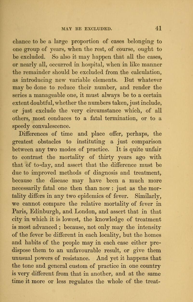 chance to be a large proportion of cases belonging to one group of years, when the rest, of course, ought to be excluded. So also it may happen that all the cases, or nearly all, occurred in hospital, when in like manner the remainder should be excluded from the calculation, as introducing new variable elements. But whatever may be done to reduce their number, and render the series a manageable one, it must alwajrs be to a certain extent doubtful, whether the numbers taken, just include, or just exclude the very circumstance which, of all others, most conduces to a fatal termination, or to a speedy convalescence. Differences of time and place offer, perhaps, the greatest obstacles to instituting a just comparison between any two modes of practice. It is quite unfair to contrast the mortality of thirty years ago with that of to-day, and assert that the difference must be due to improved methods of diagnosis and treatment, because the disease may have been a much more necessarily fatal one then than now : just as the mor- tality differs in any two epidemics of fever. Similarly, we cannot compare the relative mortality of fever in Paris, Edinburgh, and London, and assert that in that city in which it is lowest, the knowledge of treatment is most advanced ; because, not only may the intensity of the fever be different in each locality, but the homes and habits of the people may in each case either pre- dispose them to an unfavourable result, or give them unusual powers of resistance. And yet it happens that the tone and general custom of practice in one country is very different from that in another, and at the same time it more or less regulates the whole of the treat-