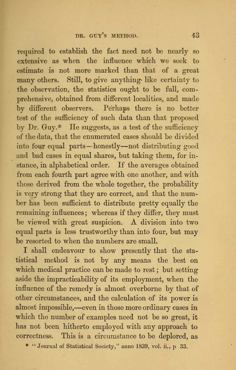 required to establish the fact need not be nearly so extensive as when the influence which we seek to estimate is not more marked than that of a great many others. Still, to give anything- like certainty to the observation, the statistics ought to be full, com- prehensive, obtained from different localities, and made by different observers. Perhaps there is no better test of the sufficiency of such data than that proposed by Dr. Guy.* He suggests, as a test of the sufficiency of the data, that the enumerated cases should be divided into four equal parts—honestly—not distributing good and bad cases in equal shares, but taking them, for in- stance, in alphabetical order. If the averages obtained from each fourth part agree with one another, and with those derived from the whole together, the probability is very strong that they are correct, and that the num- ber has been sufficient to distribute pretty equally the remaining influences; whereas if they differ, they must be viewed with great suspicion. A division into two equal parts is less trustworthy than into four, but may be resorted to when the numbers are small. I shall endeavour to show presently that the sta- tistical method is not by any means the best on which medical practice can be made to rest; but setting aside the impracticability of its employment, when the influence of the remedy is almost overborne by that of other circumstances, and the calculation of its power is almost impossible,—even in those more ordinary cases in which the number of examples need not be so great, it has not been hitherto employed with any approach to correctness. This is a circumstance to be deplored, as *  Journal of Statistical Society, anno 1839, vol. ii., p 33.