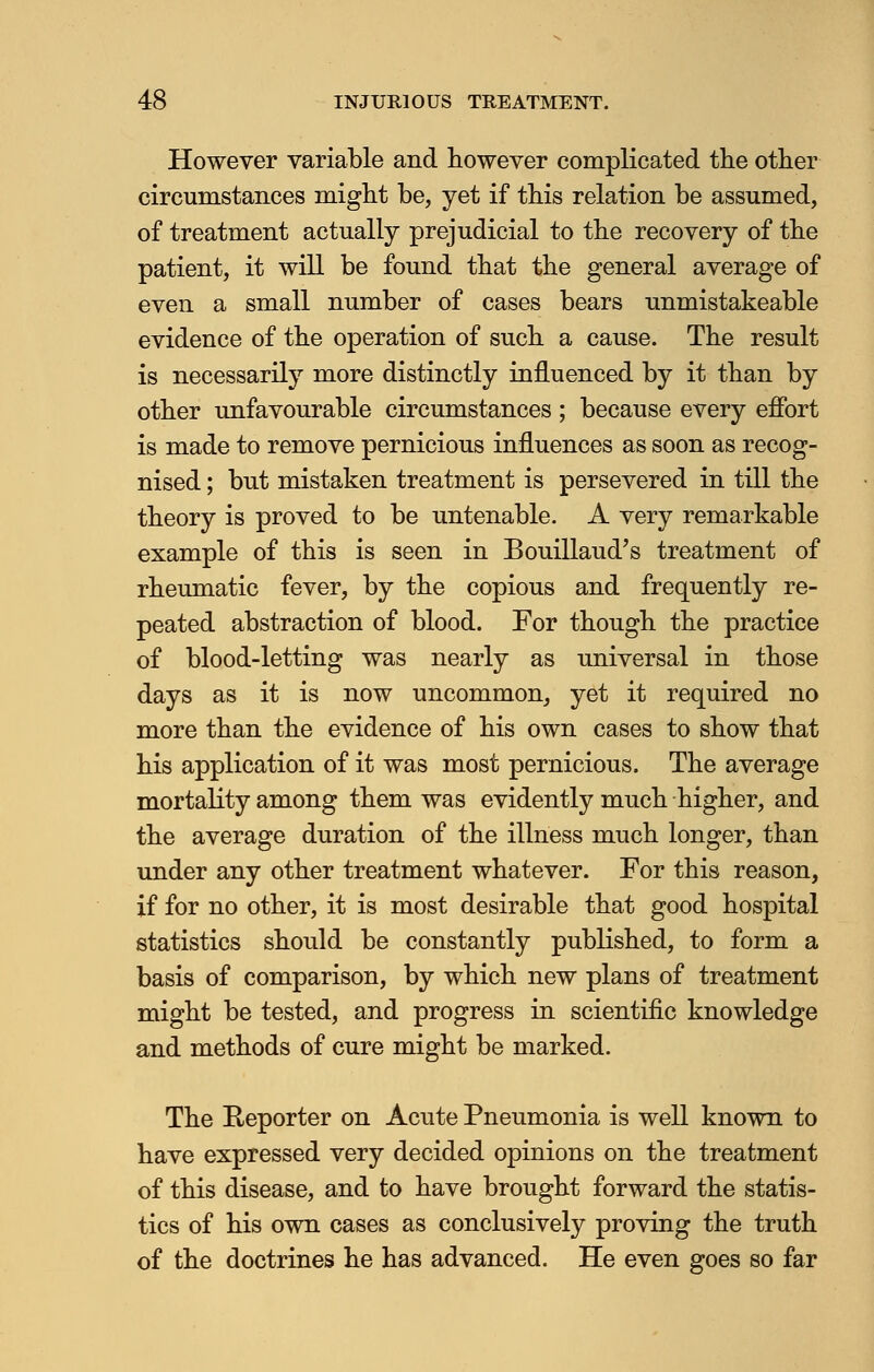 However variable and however complicated the other circumstances might be, yet if this relation be assumed, of treatment actually prejudicial to the recovery of the patient, it will be found that the general average of even a small number of cases bears unmistakeable evidence of the operation of such a cause. The result is necessarily more distinctly influenced by it than by other unfavourable circumstances ; because every effort is made to remove pernicious influences as soon as recog- nised ; but mistaken treatment is persevered in till the theory is proved to be untenable. A very remarkable example of this is seen in Bouillaud's treatment of rheumatic fever, by the copious and frequently re- peated abstraction of blood. For though the practice of blood-letting was nearly as universal in those days as it is now uncommon, yet it required no more than the evidence of his own cases to show that his application of it was most pernicious. The average mortality among them was evidently much higher, and the average duration of the illness much longer, than under any other treatment whatever. For this reason, if for no other, it is most desirable that good hospital statistics should be constantly published, to form a basis of comparison, by which new plans of treatment might be tested, and progress in scientific knowledge and methods of cure might be marked. The Reporter on Acute Pneumonia is well known to have expressed very decided opinions on the treatment of this disease, and to have brought forward the statis- tics of his own cases as conclusively proving the truth of the doctrines he has advanced. He even goes so far