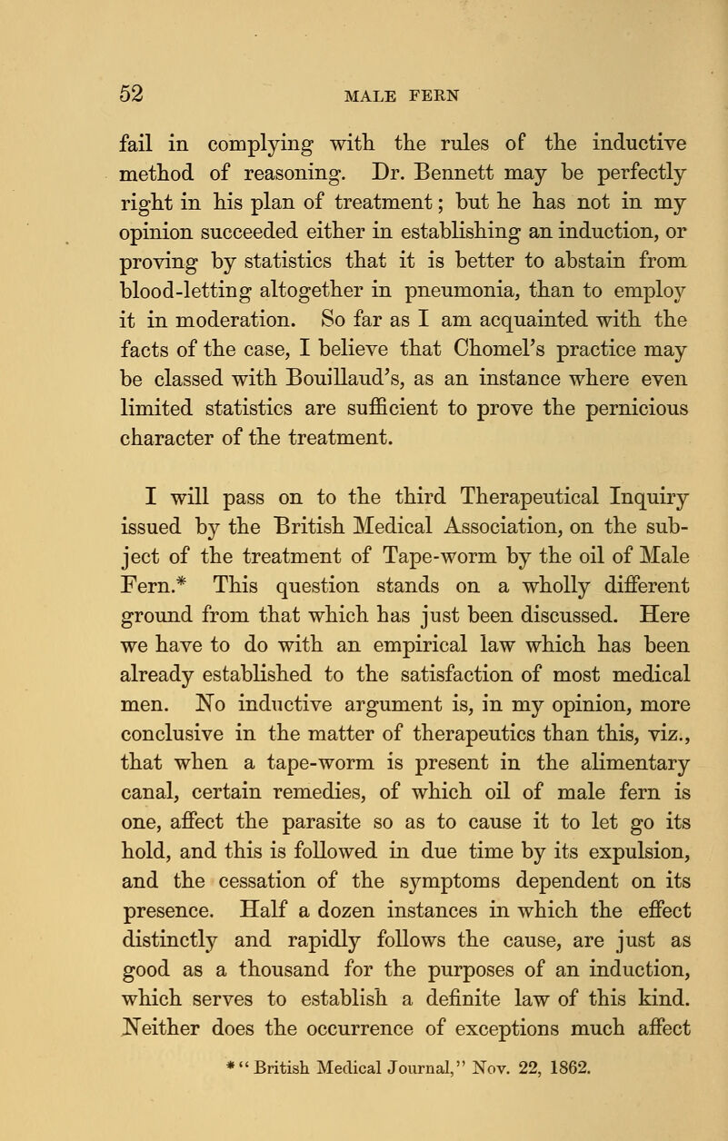 fail in complying with the rules of the inductive method of reasoning. Dr. Bennett may be perfectly right in his plan of treatment; but he has not in my opinion succeeded either in establishing an induction, or proving by statistics that it is better to abstain from blood-letting altogether in pneumonia, than to employ it in moderation. So far as I am acquainted with the facts of the case, I believe that Chomel's practice may be classed with Bouillaud's, as an instance where even limited statistics are sufficient to prove the pernicious character of the treatment. I will pass on to the third Therapeutical Inquiry issued by the British Medical Association, on the sub- ject of the treatment of Tape-worm by the oil of Male Fern.* This question stands on a wholly different ground from that which has just been discussed. Here we have to do with an empirical law which has been already established to the satisfaction of most medical men. No inductive argument is, in my opinion, more conclusive in the matter of therapeutics than this, viz., that when a tape-worm is present in the alimentary canal, certain remedies, of which oil of male fern is one, affect the parasite so as to cause it to let go its hold, and this is followed in due time by its expulsion, and the cessation of the symptoms dependent on its presence. Half a dozen instances in which the effect distinctly and rapidly follows the cause, are just as good as a thousand for the purposes of an induction, which serves to establish a definite law of this kind. Neither does the occurrence of exceptions much affect