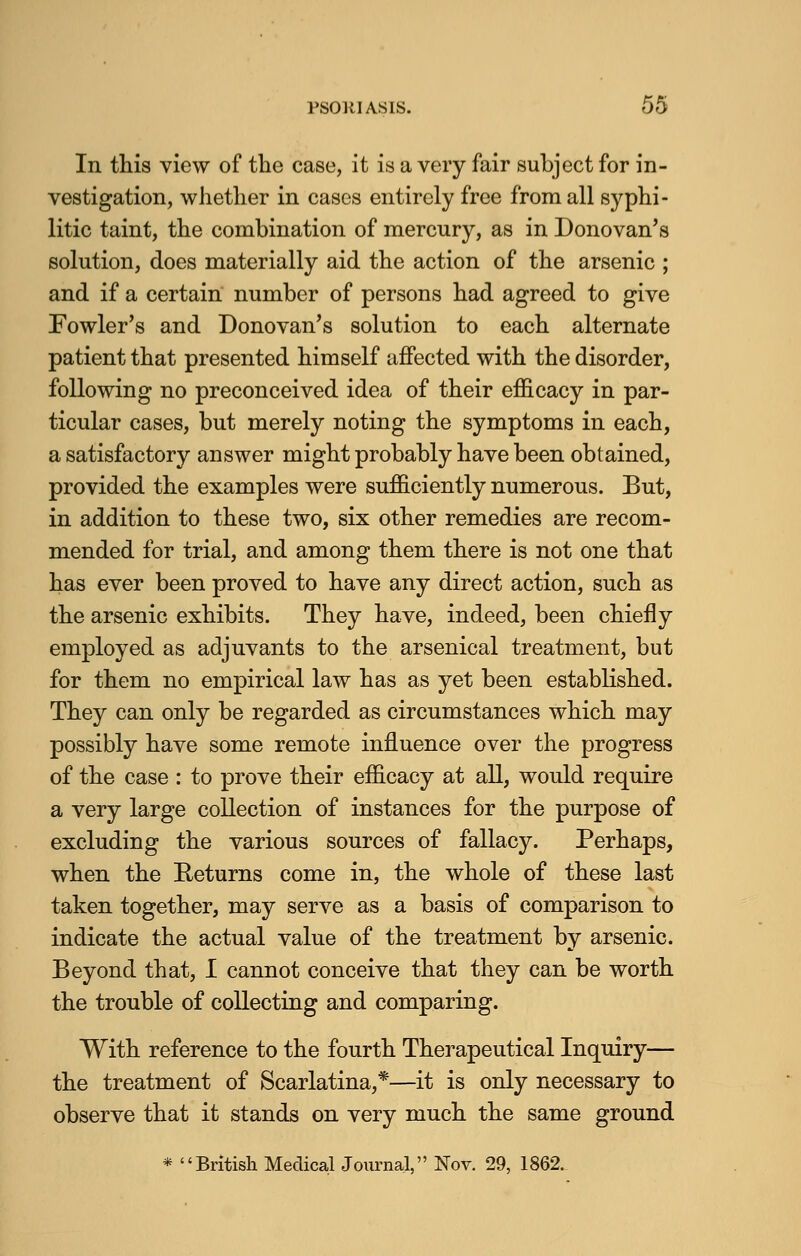 In this view of the case, it is a very fair subject for in- vestigation, whether in cases entirely free from all syphi- litic taint, the combination of mercury, as in Donovan's solution, does materially aid the action of the arsenic ; and if a certain number of persons had agreed to give Fowler's and Donovan's solution to each alternate patient that presented himself affected with the disorder, following no preconceived idea of their efficacy in par- ticular cases, but merely noting the symptoms in each, a satisfactory answer might probably have been obtained, provided the examples were sufficiently numerous. But, in addition to these two, six other remedies are recom- mended for trial, and among them there is not one that has ever been proved to have any direct action, such as the arsenic exhibits. They have, indeed, been chiefly employed as adjuvants to the arsenical treatment, but for them no empirical law has as yet been established. They can only be regarded as circumstances which may possibly have some remote influence over the progress of the case : to prove their efficacy at all, would require a very large collection of instances for the purpose of excluding the various sources of fallacy. Perhaps, when the Returns come in, the whole of these last taken together, may serve as a basis of comparison to indicate the actual value of the treatment by arsenic. Beyond that, I cannot conceive that they can be worth the trouble of collecting and comparing. With reference to the fourth Therapeutical Inquiry— the treatment of Scarlatina,*—it is only necessary to observe that it stands on very much the same ground