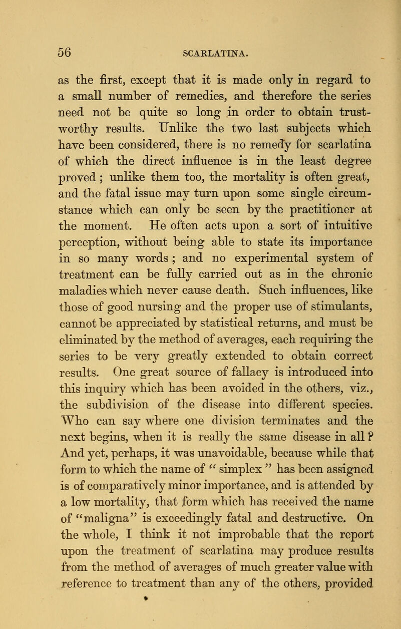 as the first, except that it is made only in regard to a small number of remedies, and therefore the series need not be quite so long in order to obtain trust- worthy results. Unlike the two last subjects which have been considered, there is no remedy for scarlatina of which the direct influence is in the least degree proved; unlike them too, the mortality is often great, and the fatal issue may turn upon some single circum- stance which can only be seen by the practitioner at the moment. He often acts upon a sort of intuitive perception, without being able to state its importance in so many words ; and no experimental system of treatment can be fully carried out as in the chronic maladies which never cause death. Such influences, like those of good nursing and the proper use of stimulants, cannot be appreciated by statistical returns, and must be eliminated by the method of averages, each requiring the series to be very greatly extended to obtain correct results. One great source of fallacy is introduced into this inquiry which has been avoided in the others, viz., the subdivision of the disease into different species. Who can say where one division terminates and the next begins, when it is really the same disease in all ? And yet, perhaps, it was unavoidable, because while that form to which the name of  simplex  has been assigned is of comparatively minor importance, and is attended by a low mortality, that form which has received the name of maligna is exceedingly fatal and destructive. On the whole, I think it not improbable that the report upon the treatment of scarlatina may produce results from the method of averages of much greater value with reference to treatment than any of the others, provided