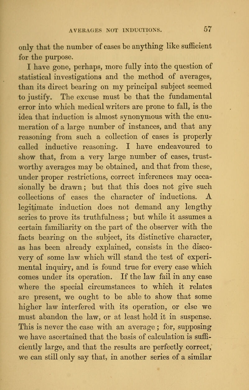 only that the number of cases be anything like sufficient for the purpose. I have gone, perhaps, more fully into the question of statistical investigations and the method of averages, than its direct bearing on my principal subject seemed to justify. The excuse must be that the fundamental error into which medical writers are prone to fall, is the idea that induction is almost synonymous with the enu- meration of a large number of instances, and that any reasoning from such a collection of cases is properly called inductive reasoning. I have endeavoured to show that, from a very large number of cases, trust- worthy averages may be obtained, and that from these, under proper restrictions, correct inferences may occa- sionally be drawn; but that this does not give such collections of cases the character of inductions. A legitimate induction does not demand any lengthy series to prove its truthfulness; but while it assumes a certain familiarity on the part of the observer with the facts bearing on the subject, its distinctive character, as has been already explained, consists in the disco- very of some law which will stand the test of experi- mental inquiry, and is found true for every case which comes under its operation. If the law fail in any case where the special circumstances to which it relates are present, we ought to be able to show that some higher law interfered with its operation, or else we must abandon the law, or at least hold it in suspense. This is never the case with an average ; for, supposing we have ascertained that the basis of calculation is suffi- ciently large, and that the results are perfectly correct, we can still only say that, in another series of a similar